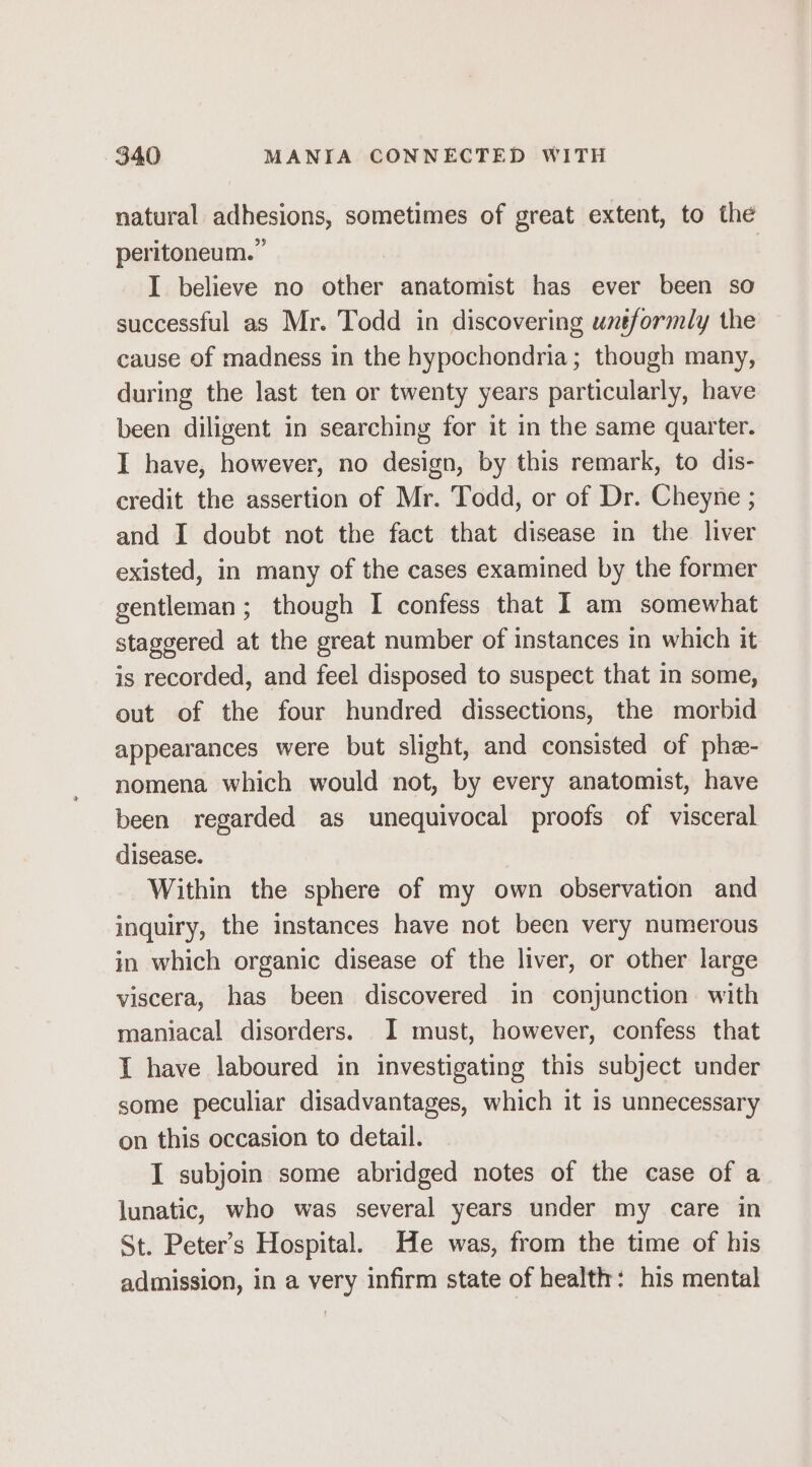 natural adhesions, sometimes of great extent, to the peritoneum.” | I believe no other anatomist has ever been so successful as Mr. Todd in discovering uneformly the cause of madness in the hypochondria; though many, during the last ten or twenty years particularly, have been diligent in searching for it in the same quarter. I have, however, no design, by this remark, to dis- credit the assertion of Mr. Todd, or of Dr. Cheyne ; and I doubt not the fact that disease in the liver existed, in many of the cases examined by the former gentleman; though I confess that I am somewhat staggered at the great number of instances in which it is recorded, and feel disposed to suspect that in some, out of the four hundred dissections, the morbid appearances were but slight, and consisted of phe- nomena which would not, by every anatomist, have been regarded as unequivocal proofs of visceral disease. Within the sphere of my own observation and inquiry, the instances have not been very numerous in which organic disease of the liver, or other large viscera, has been discovered in conjunction. with maniacal disorders. I must, however, confess that I have laboured in investigating this subject under some peculiar disadvantages, which it is unnecessary on this occasion to detail. I subjoin some abridged notes of the case of a lunatic, who was several years under my care in St. Peter’s Hospital. He was, from the time of his admission, in a very infirm state of health: his mental