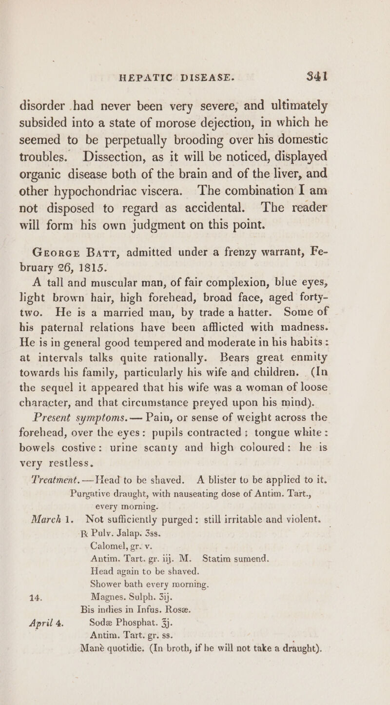 disorder had never been very severe, and ultimately subsided into a state of morose dejection, in which he seemed to be perpetually brooding over his domestic troubles. Dissection, as it will be noticed, displayed organic disease both of the brain and of the liver, and other hypochondriac viscera. ‘The combination I am not disposed to regard as accidental. The reader will form his own judgment on this point. Georce Batt, admitted under a frenzy warrant, Fe- bruary 26, 1815. A tall and muscular man, of fair complexion, blue eyes, light brown hair, high forehead, broad face, aged forty- two. He is a married man, by trade a hatter. Some of his paternal relations have been afflicted with madness. He is in general good tempered and moderate in his habits : at intervals talks quite rationally. Bears great enmity towards his family, particularly his wife and children. (In the sequel it appeared that his wife was a woman of loose character, and that circumstance preyed upon his mind). Present symptoms. — Pain, or sense of weight aeross the forehead, over the eyes: pupils contracted; tongue white : bowels costive: urine scanty and high coloured: he ‘is very restless. Treatment. — Head to be shaved. A blister to be applied to it. Purgative draught, with nauseating dose of Antim. Tart., every morning. . March 1. Not sufficiently purged: still irritable and violent. kK Pulv. Jalap. 3ss. Calomedl, gr. v. Antim. Tart. gr. uj. M. Statim sumend. Head again to be shaved. Shower bath every morning. 14. Magnes. Sulph. 34. Bis indies in Infus. Rose. April 4. Sodz Phosphat. 3). Antim. Tart. gr. ss. Mané quotidie. (In broth, if he will not take a draught).