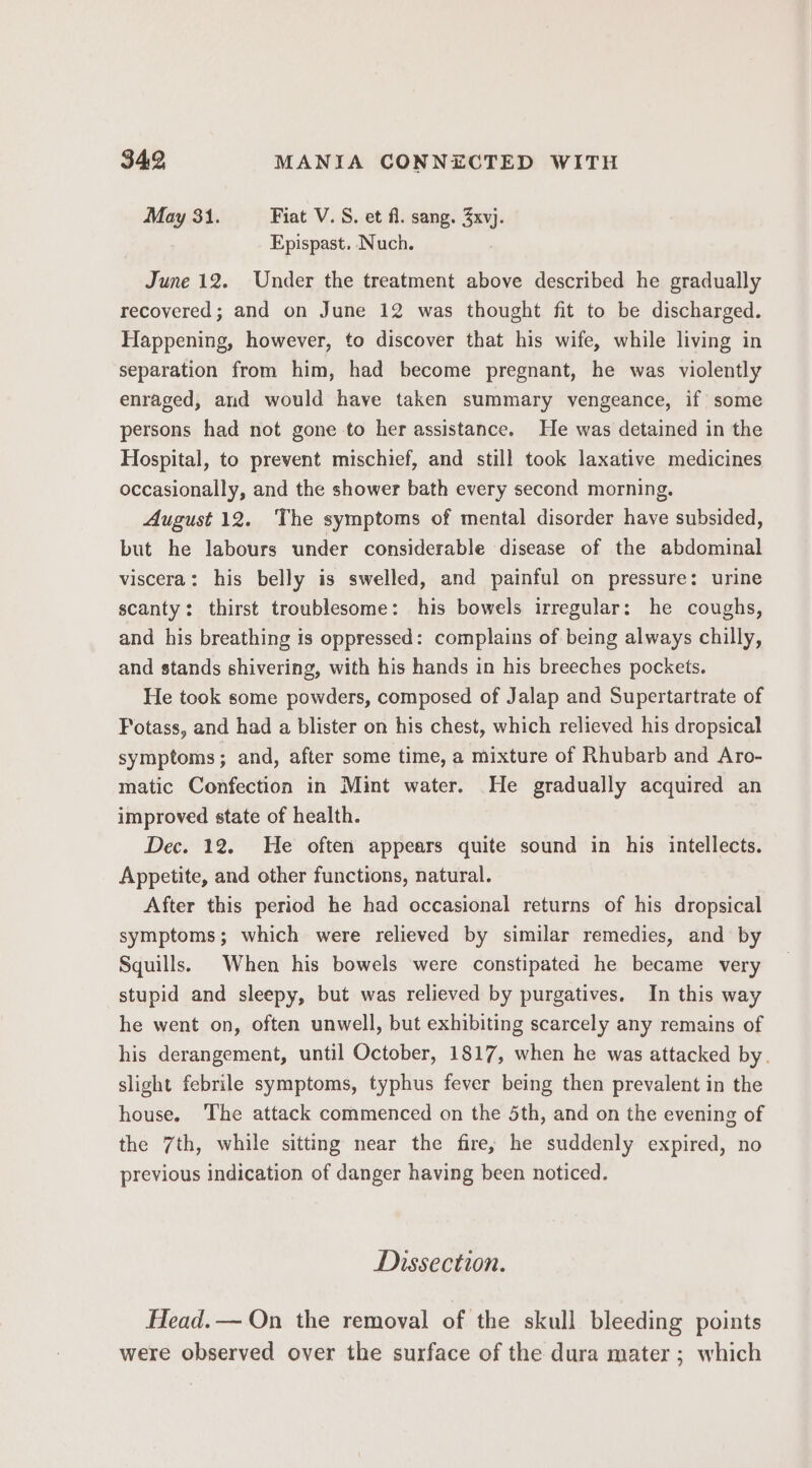 May 31. Fiat V. S. et fl. sang. Seu: Epispast. Nuch. June 12. Under the treatment above described he gradually recovered; and on June 12 was thought fit to be discharged. Happening, however, to discover that his wife, while living in separation from him, had become pregnant, he was violently enraged, and would have taken summary vengeance, if some persons had not gone to her assistance. He was detained in the Hospital, to prevent mischief, and still took laxative medicines occasionally, and the shower bath every second morning. August 12. The symptoms of mental disorder have subsided, but he labours under considerable disease of the abdominal viscera: his belly is swelled, and painful on pressure: urine scanty: thirst troublesome: his bowels irregular: he coughs, and his breathing is oppressed: complains of being always chilly, and stands shivering, with his hands in his breeches pockets. He took some powders, composed of Jalap and Supertartrate of Potass, and had a blister on his chest, which relieved his dropsical symptoms; and, after some time, a mixture of Rhubarb and Aro- matic Confection in Mint water. He gradually acquired an improved state of health. Dec. 12. He often appears quite sound in his intellects. Appetite, and other functions, natural. After this period he had occasional returns of his dropsical symptoms; which were relieved by similar remedies, and by Squills. When his bowels were constipated he became very stupid and sleepy, but was relieved by purgatives. In this way he went on, often unwell, but exhibiting scarcely any remains of his derangement, until October, 1817, when he was attacked by. slight febrile symptoms, typhus fever being then prevalent in the house. ‘The attack commenced on the 5th, and on the evening of the 7th, while sitting near the fire; he suddenly expired, no previous indication of danger having been noticed. Dissection. Head.— On the removal of the skull bleeding points were observed over the surface of the dura mater ; which