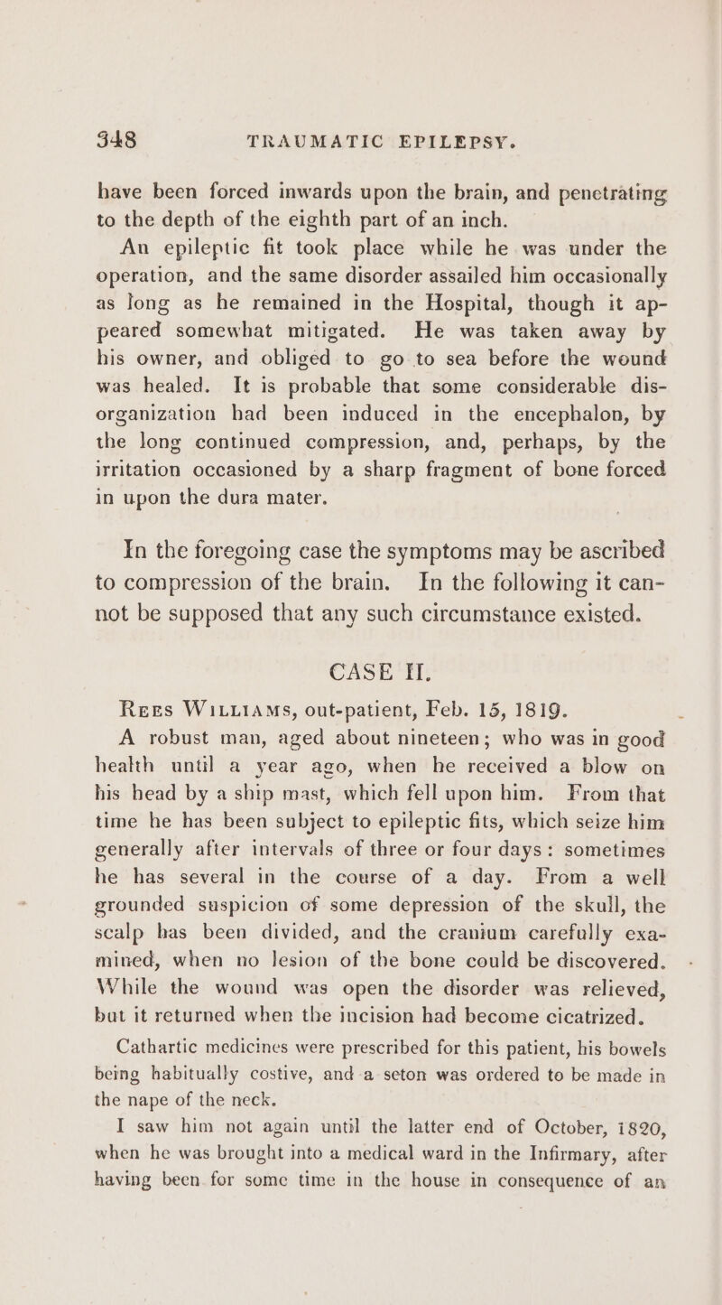 548 TRAUMATIC EPILEPSY. have been forced inwards upon the brain, and penetrating to the depth of the eighth part of an inch. An epileptic fit took place while he was under the operation, and the same disorder assailed him occasionally as long as he remained in the Hospital, though it ap- peared somewhat mitigated. He was taken away by his owner, and obliged to go to sea before the wound was healed. It is probable that some considerable dis- organization had been induced in the encephalon, by the long continued compression, and, perhaps, by the irritation occasioned by a sharp fragment of bone forced in upon the dura mater. In the foregoing case the symptoms may be ascribed to compression of the brain. In the following it can- not be supposed that any such circumstance existed. CASE IT, Rees Wi .iAM5S, out-patient, Feb. 15, 1819. A robust man, aged about nineteen; who was in good health until a year ago, when he received a blow on his head by a ship mast, which fell upon him. From that time he has been subject to epileptic fits, which seize him generally after intervals of three or four days: sometimes he has several in the course of a day. From a well grounded suspicion of some depression of the skull, the scalp has been divided, and the cranium carefully exa- mined, when no lesion of the bone could be discovered. While the wound was open the disorder was relieved, bat it returned when the incision had become cicatrized. Cathartic medicines were prescribed for this patient, his bowels being habitually costive, anda seton was ordered to be made in the nape of the neck. I saw him not again until the latter end of October, 1820, when he was brought into a medical ward in the Infirmary, after having been. for some time in the house in consequence of an