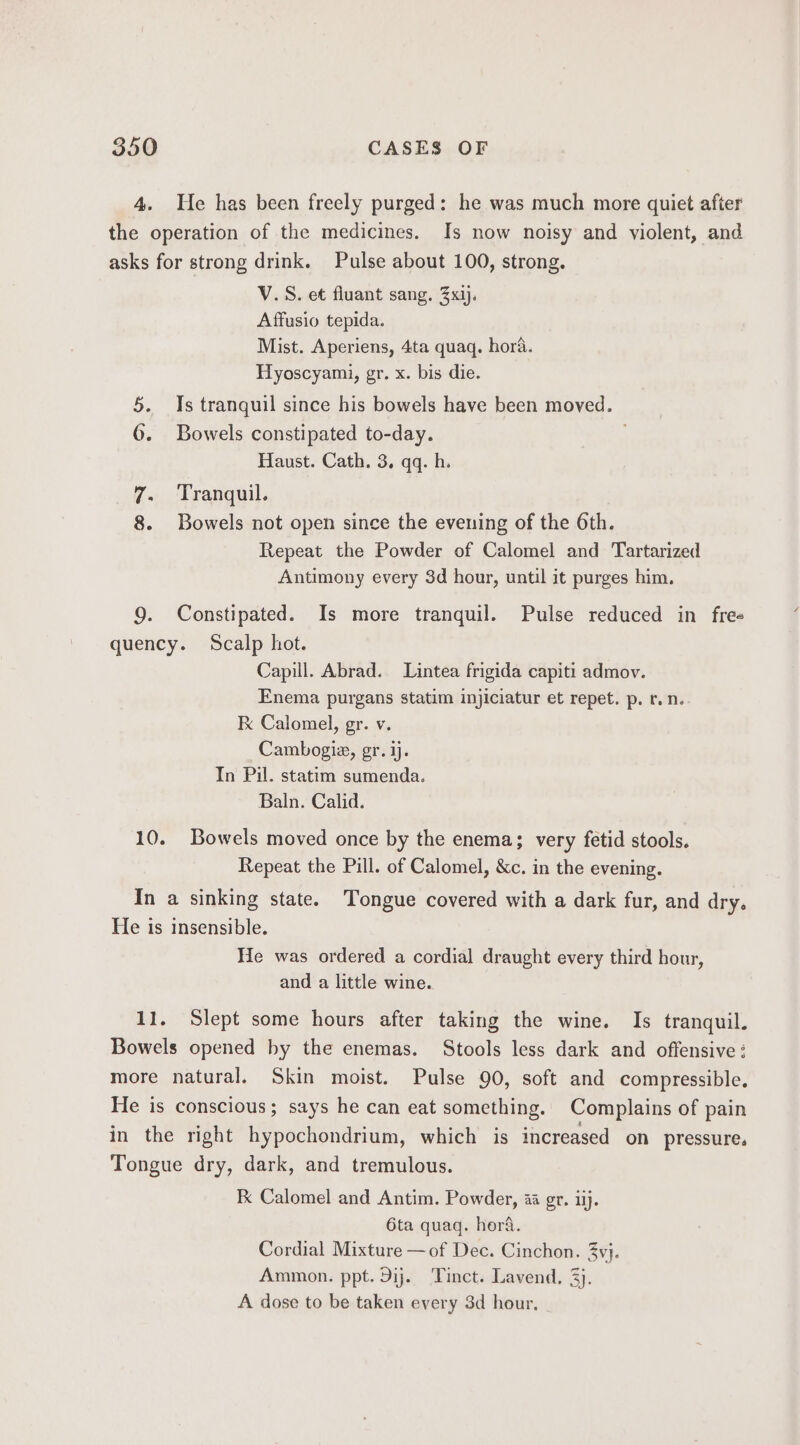 4. He has been freely purged: he was much more quiet after the operation of the medicines. Is now noisy and violent, and asks for strong drink. Pulse about 100, strong. V.S. et fluant sang. 3xij. Affusio tepida. Mist. Aperiens, 4ta quaq. hora. Hyoscyami, gr. x. bis die. 5. Is tranquil since his bowels have been moved. 6. Bowels constipated to-day. Haust. Cath. 3. qq. h. 7. Tranquil. 8. Bowels not open since the evening of the 6th. Repeat the Powder of Calomel and Tartarized Antimony every 3d hour, until it purges him. 9. Constipated. Is more tranquil. Pulse reduced in fre« quency. Scalp hot. Capill. Abrad. Lintea frigida capiti admov. Enema purgans statim injiciatur et repet. p. r.n. Kk Calomel, gr. v. Cambogia, gr. ij. In Pil. statim sumenda. Baln. Calid. 10. Bowels moved once by the enema; very fetid stools. Repeat the Pill. of Calomel, &amp;c. in the evening. In a sinking state. Tongue covered with a dark fur, and dry. He is insensible. He was ordered a cordial draught every third hour, and a little wine. 11. Slept some hours after taking the wine. Is tranquil. Bowels opened by the enemas. Stools less dark and offensive : more natural. Skin moist. Pulse 90, soft and compressible. He is conscious; says he can eat something. Complains of pain in the right hypochondrium, which is increased on pressure. Tongue dry, dark, and tremulous. Kk Calomel and Antim. Powder, aa gr. iij. 6ta quaq. hora. Cordial Mixture — of Dec. Cinchon. 3yj. Ammon. ppt. Dij. Tinct. Lavend, 3). A dose to be taken every 3d hour,