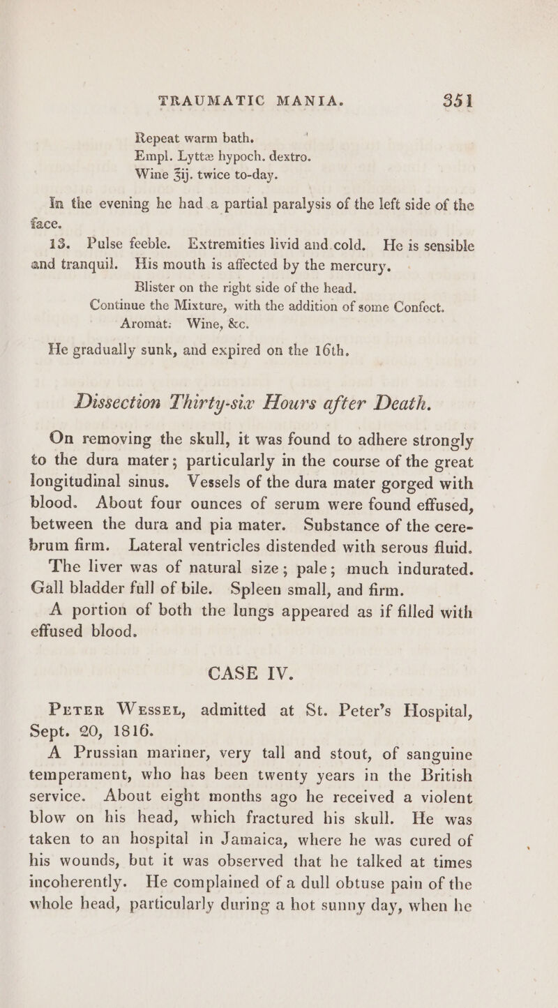Repeat warm bath. Empl. Lytte hypoch. dextro. Wine 3ij. twice to-day. in the evening he had a partial paralysis of the left side of the face. 13. Pulse feeble. Extremities livid and cold. He is sensible and tranquil. His mouth is affected by the mercury. Blister on the right side of the head. Continue the Mixture, with the addition of some Confect. Aromat: Wine, &amp;c. He gradually sunk, and expired on the 16th. Dissection Thirty-six Hours after Death. On removing the skull, it was found to adhere strongly to the dura mater; particularly in the course of the great longitudinal sinus. Vessels of the dura mater gorged with blood. About four ounces of serum were found effused, between the dura and pia mater. Substance of the cere- brum firm. Lateral ventricles distended with serous fluid. The liver was of natural size; pale; much indurated. Gall bladder fall of bile. Spleen small, and firm. A portion of both the lungs appeared as if filled with effused blood. CASE IV. Prrer Wessex, admitted at St. Peter’s Hospital, Sept. 20, 1816. A Prussian mariner, very tall and stout, of sanguine temperament, who has been twenty years in the British service. About eight months ago he received a violent blow on his head, which fractured his skull. He was taken to an hospital in Jamaica, where he was cured of his wounds, but it was observed that he talked at times incoherently. He complained of a dull obtuse pain of the whole head, particularly during a hot sunny day, when he ©