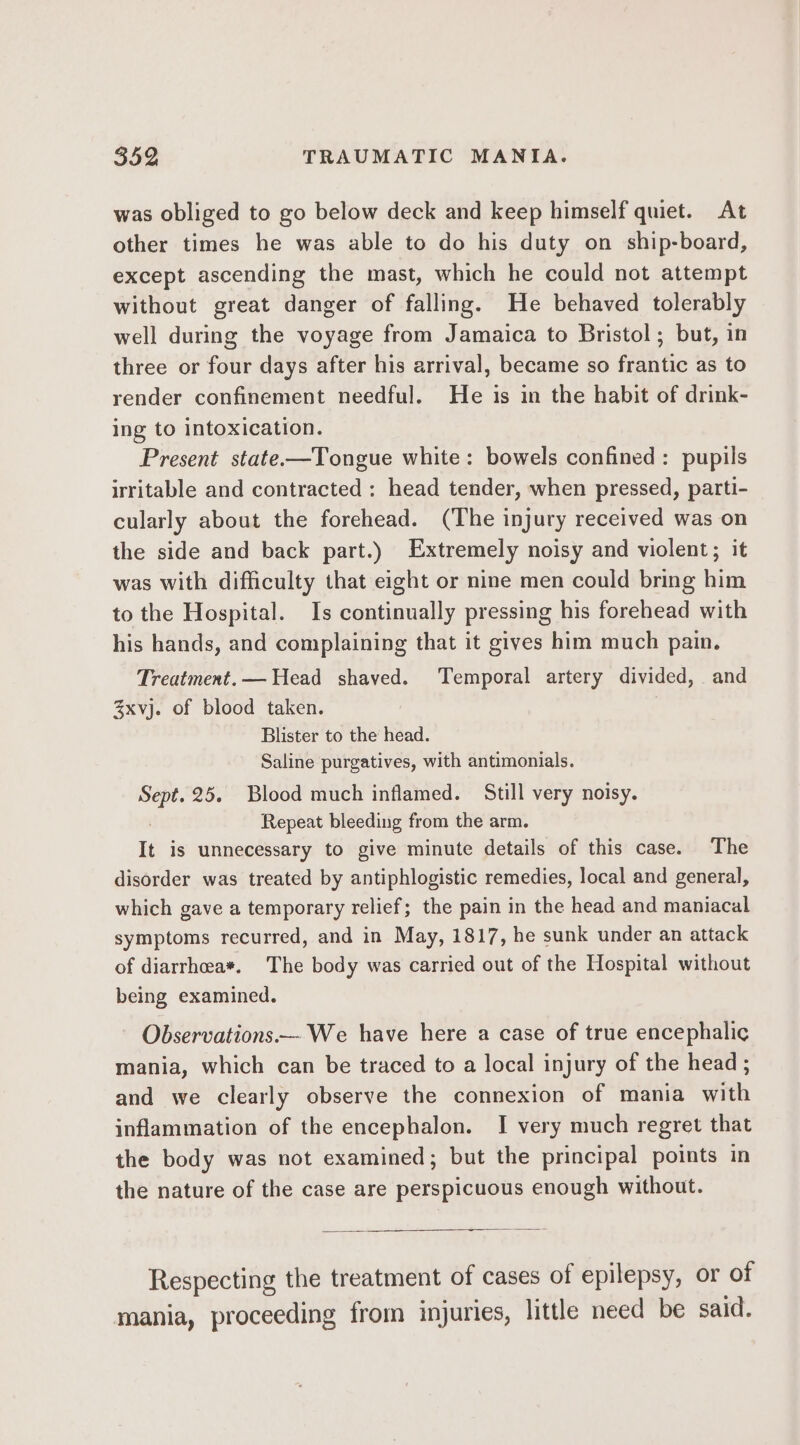 was obliged to go below deck and keep himself quiet. At other times he was able to do his duty on ship-board, except ascending the mast, which he could not attempt without great danger of falling. He behaved tolerably well during the voyage from Jamaica to Bristol ; but, in three or four days after his arrival, became so frantic as to render confinement needful. He is in the habit of drink- Ing to intoxication. Present state—Tongue white: bowels confined: pupils irritable and contracted : head tender, when pressed, parti- cularly about the forehead. (The injury received was on the side and back part.) Extremely noisy and violent; it was with difficulty that eight or nine men could bring him to the Hospital. Is continually pressing his forehead with his hands, and complaining that it gives him much pain. Treatment. — Head shaved. Temporal artery divided, and 3xvj. of blood taken. | Blister to the head. Saline purgatives, with antimonials. Sept. 25. Blood much inflamed. Still very noisy. : Repeat bleeding from the arm. It is unnecessary to give minute details of this case. The disorder was treated by antiphlogistic remedies, local and general, which gave a temporary relief; the pain in the head and maniacal symptoms recurred, and in May, 1817, he sunk under an attack of diarrhea*. The body was carried out of the Hospital without being examined. Observations We have here a case of true encephalic mania, which can be traced to a local injury of the head ; and we clearly observe the connexion of mania with inflammation of the encephalon. I very much regret that the body was not examined; but the principal points in the nature of the case are perspicuous enough without. Respecting the treatment of cases of epilepsy, or of mania, proceeding from injuries, little need be said.