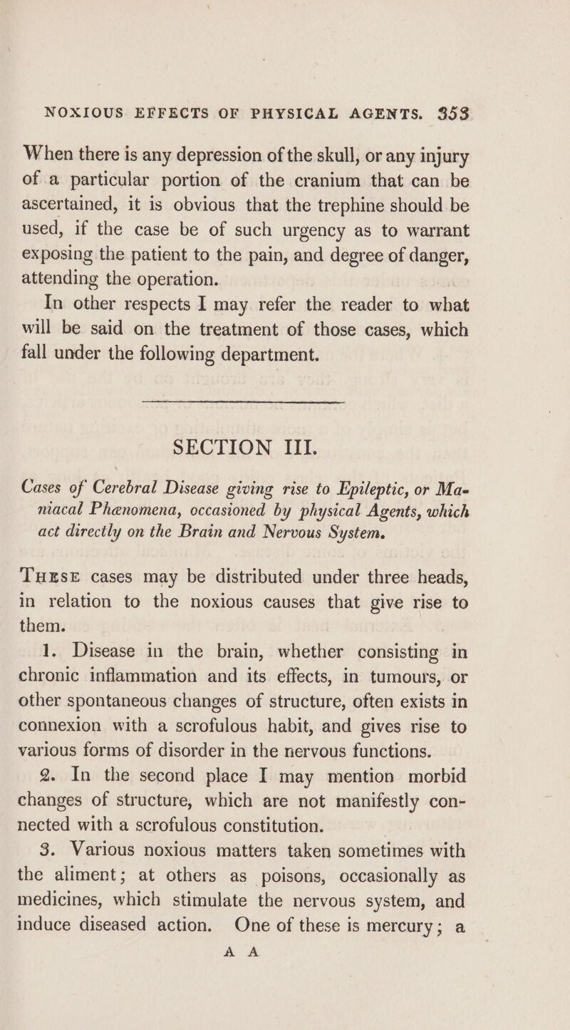 When there is any depression of the skull, or any injury of a particular portion of the cranium that can be ascertained, it is obvious that the trephine should be used, if the case be of such urgency as to warrant exposing the patient to the pain, and degree of danger, attending the operation. In other respects I may refer the reader to what will be said on the treatment of those cases, which fall under the following department. SECTION III. Cases of Cerebral Disease giving rise to Epileptic, or Ma- macal Phenomena, occasioned by physical Agents, which act directly on the Brain and Nervous System. THESE cases may be distributed under three heads, in relation to the noxious causes that give rise to them. 1. Disease in the brain, whether consisting in chronic inflammation and its effects, in tumours, or other spontaneous changes of structure, often exists in connexion with a scrofulous habit, and gives rise to various forms of disorder in the nervous functions. 2. In the second place I may mention morbid changes of structure, which are not manifestly con- nected with a scrofulous constitution. | 3. Various noxious matters taken sometimes with the aliment; at others as poisons, occasionally as medicines, which stimulate the nervous system, and induce diseased action. One of these is mercury; a AA