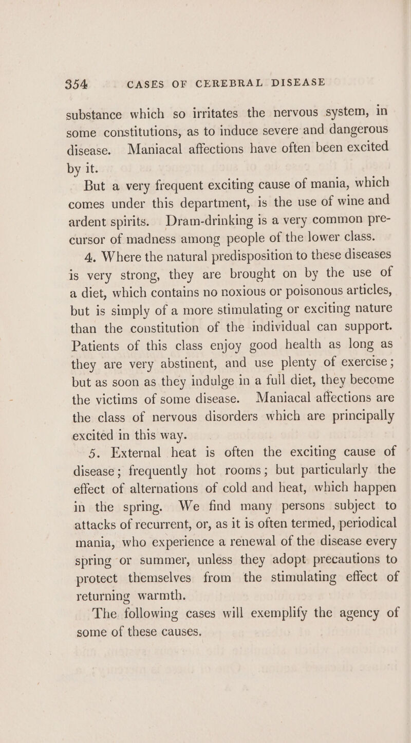 substance which so irritates the nervous system, in some constitutions, as to induce severe and dangerous disease. Maniacal affections have often been excited by it. But a very frequent exciting cause of mania, which comes under this department, is the use of wine and ardent spirits. Dram-drinking is a very common pre- cursor of madness among people of the lower class. 4, Where the natural predisposition to these diseases is very strong, they are brought on by the use of a diet, which contains no noxious or poisonous articles, but is simply of a more stimulating or exciting nature than the constitution of the individual can support. Patients of this class enjoy good health as long as they are very abstinent, and use plenty of exercise ; but as soon as they indulge in a full diet, they become the victims of some disease. Maniacal affections are the class of nervous disorders which are principally excited in this way. 5. External heat is often the exciting cause of disease; frequently hot rooms; but particularly the effect of alternations of cold and heat, which happen in the spring. We find many persons subject to attacks of recurrent, or, as it is often termed, periodical mania, who experience a renewal of the disease every spring or summer, unless they adopt precautions to protect themselves from the stimulating effect of returning warmth. The. following cases will exemplify the agency of some of these causes.