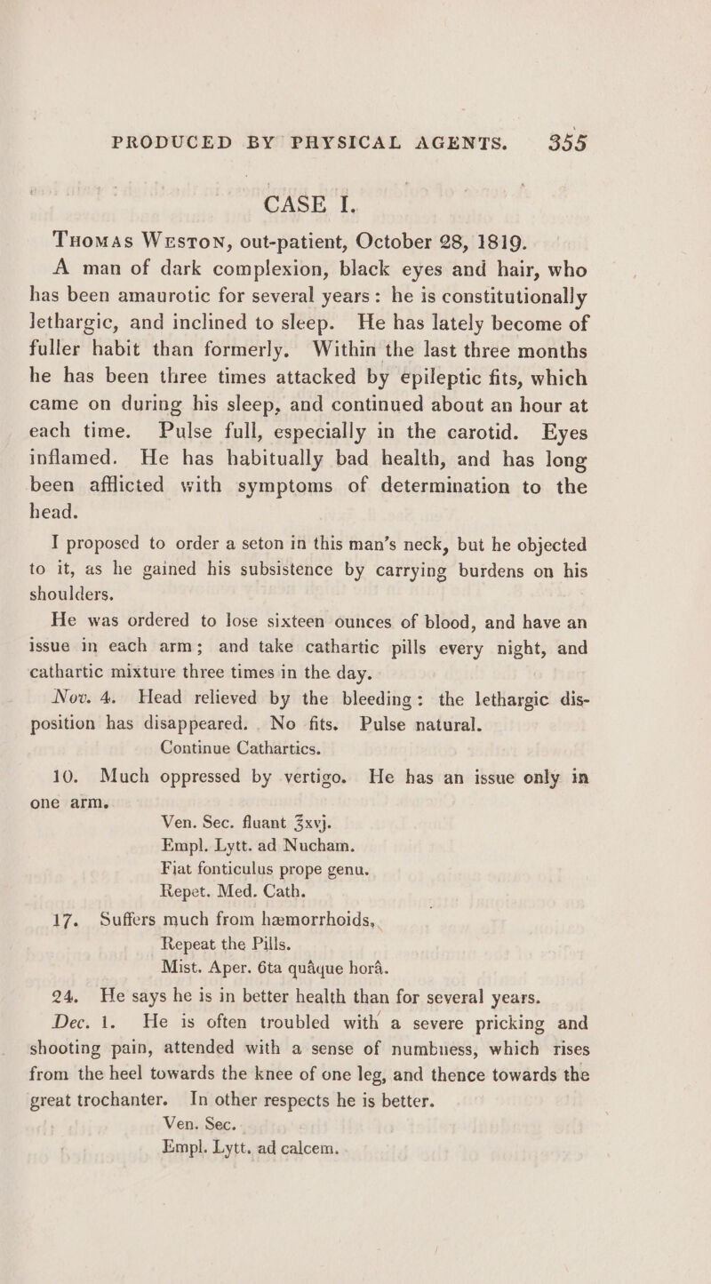 CASE I. Tuomas WeEsTON, out-patient, October 28, 1819. A man of dark complexion, black eyes and hair, who has been amaurotic for several years: he is constitutionally lethargic, and inclined to sleep. He has lately become of fuller habit than formerly. Within the last three months he has been three times attacked by epileptic fits, which came on during his sleep, and continued about an hour at each time. Pulse full, especially in the carotid. Eyes inflamed. He has habitually bad health, and has long been afflicted with symptoms of determination to the head. I proposed to order a seton in this man’s neck, but he objected to it, as he gained his subsistence by carrying burdens on his shoulders. He was ordered to lose sixteen ounces of blood, and have an issue in each arm; and take cathartic pills every night, and cathartic mixture three times in the day. Nov. 4. Head relieved by the bleeding: the lethargic dis- position has disappeared. . No fits. Pulse natural. Continue Cathartics. 10. Much oppressed by vertigo. He has an issue only in one arm. Ven. Sec. fluant Zxvj. Empl. Lytt. ad Nucham. Fiat fonticulus prope genu. Repet. Med. Cath. 17. Suffers much from hamorrhoids,. Repeat the Pills. Mist. Aper. 6ta quaque hora. 24. He says he is in better health than for several years. Dec. i. He is often troubled with a severe pricking and shooting pain, attended with a sense of numbness, which rises from the heel towards the knee of one leg, and thence towards the great trochanter. In other respects he is better. Ven. Sec. Empl. Lytt. ad calcem.,