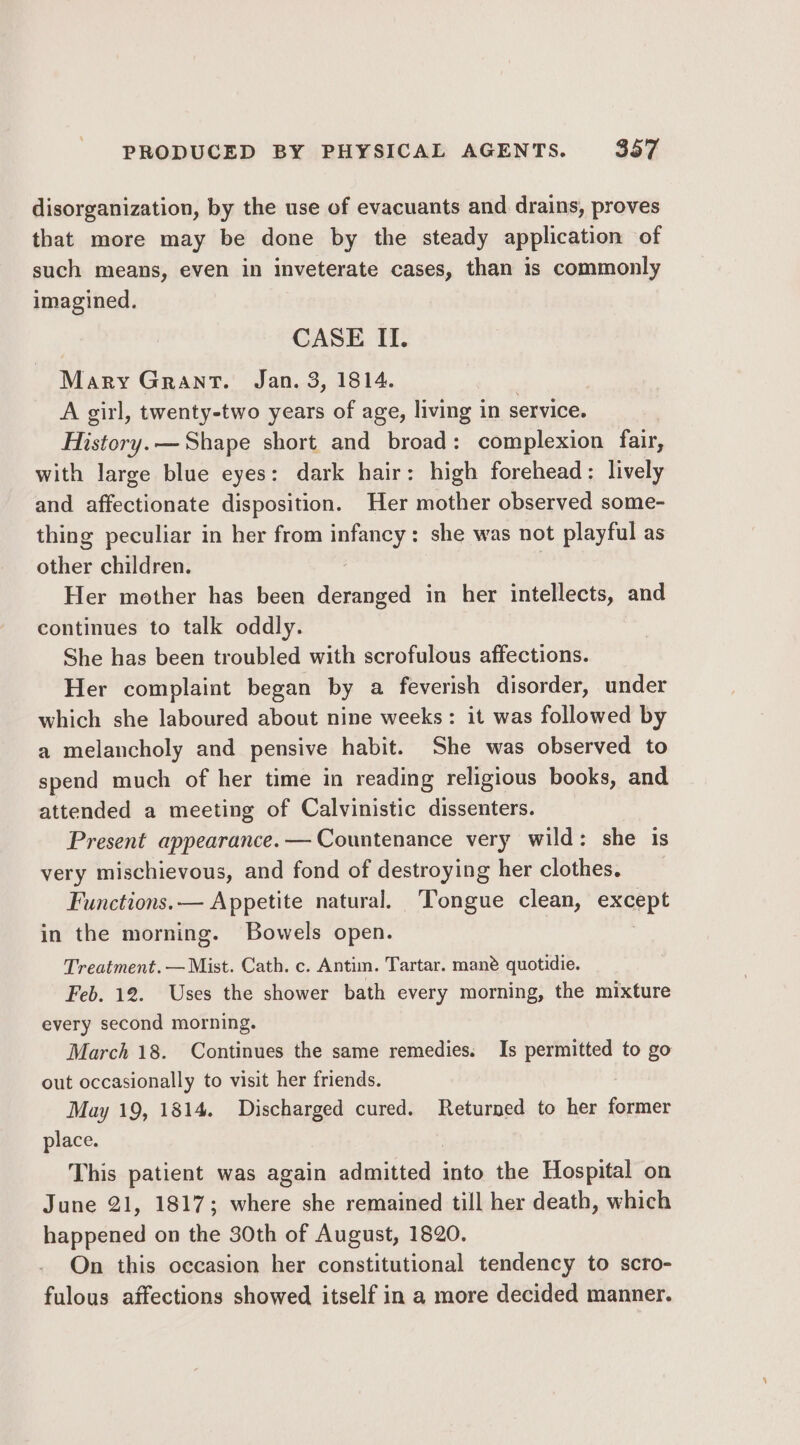 disorganization, by the use of evacuants and drains, proves that more may be done by the steady application of such means, even in inveterate cases, than is commonly imagined. CASE II. Mary Grant. Jan. 3, 1814. A girl, twenty-two years of age, living in service. History. — Shape short and broad: complexion fair, with large blue eyes: dark hair: high forehead: lively and affectionate disposition. Her mother observed some- thing peculiar in her from infancy: she was not playful as other children. | Her mother has been deranged in her intellects, and continues to talk oddly. She has been troubled with scrofulous affections. Her complaint began by a feverish disorder, under which she laboured about nine weeks: it was followed by a melancholy and pensive habit. She was observed to spend much of her time in reading religious books, and attended a meeting of Calvinistic dissenters. Present appearance. —Countenance very wild: she is very mischievous, and fond of destroying her clothes. Functions.— Appetite natural. Tongue clean, except in the morning. Bowels open. : Treatment. — Mist. Cath. c. Antim. Tartar. mane quotidie. Feb. 12. Uses the shower bath every morning, the mixture every second morning. March 18. Continues the same remedies. Is permitted to go out occasionally to visit her friends. May 19, 1814. Discharged cured. Returned to her former place. | This patient was again admitted into the Hospital on June 21, 1817; where she remained till her death, which happened on the 30th of August, 1820. On this occasion her constitutional tendency to scro- fulous affections showed itself in a more decided manner.