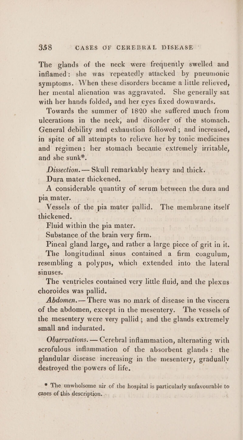 The glands of the neck were frequently swelled and inflamed: she was repeatedly attacked by pneumonic symptoms. When these disorders became a little relieved, her mental alienation was aggravated. She generally sat with her hands folded, and her eyes fixed downwards. Towards the summer of 1820 she suffered much from ulcerations in the neck; and disorder of the stomach. General debility and exhaustion followed; and increased, in spite of all attempts to relieve her by tonic medicines and regimen: her stomach became extremely irritable, and she sunk*. | Dissection. — Skull remarkably heavy and thick. Dura mater thickened. A considerable quantity of serum between the dura and pia mater. Vessels of the pia mater pallid. The membrane itself thickened. ‘ Fluid within the pia mater. Substance of the brain very firm. Pineal gland large, and rather a large piece of grit in it. The longitudinal sinus contained a firm coagulum, resembling a polypus, which extended into the lateral sinuses. The ventricles contained very little fluid, and the plexus choroides was pallid. Abdomen.— There was no mark of disease in the viscera of the abdomen, except in the mesentery. The vessels of the mesentery were very pallid; and the glands extremely small and indurated. Observations. — Cerebral inflammation, alternating with scrofulous inflammation of the absorbent glands: the glandular disease increasing in the mesentery, gradually destroyed the powers of life. | * The unwholsome air of the hospital is particularly unfavourable to cases of this description. -