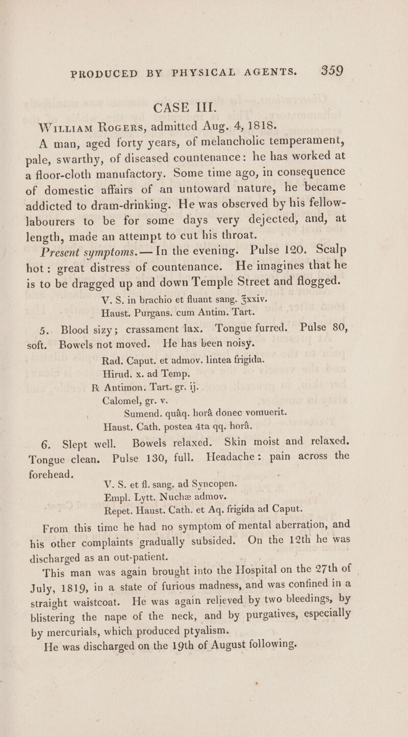 CASE III. Witi1aM Rocers, admitted Aug. 4, 1818. A man, aged forty years, of melancholic temperament, pale, swarthy, of diseased countenance: he has worked at a floor-cloth manufactory. Some time ago, in consequence of domestic affairs of an untoward nature, he became addicted to dram-drinking. He was observed by his fellow- labourers to be for some days very dejected, and, at length, made an attempt to cut his throat. | Present symptoms.— In the evening. Pulse 120. Scalp hot: great distress of countenance. He imagines that he is to be dragged up and down Temple Street and flogged. V. S. in brachio et fluant sang. 3xxiv. | Haust. Purgans. cum Antim. Tart. _ 5. Blood sizy; crassament lax, Tongue furred. Pulse 80, soft. Bowels not moved. He has been noisy. Rad. Caput. et admov. lintea frigida. Hirud. x. ad Temp. k Antimon. Tart. gr. i. Calomel, gr. v. Sumend. quaq. hor&amp; donec vomuerit. Haust. Cath. postea 4ta qq. hora. 6. Slept well. Bowels relaxed. Skin moist and relaxed. Tongue clean, Pulse 130, full. Headache :. pain across the forehead. : V.S. et fl. sang. ad Syncopen. Empl. Lytt. Nuche admov. Repet. Haust. Cath. et Aq. frigida ad Caput. From this time he had no symptom of mental aberration, and his other complaints gradually subsided. On the 12th he was discharged as an out-patient. apt This man was again brought into the Hospital on the 27th of | July, 1819, in a state of furious madness, and was confined in a straight waistcoat. He was again relieved by two bleedings, by blistering the nape of the neck, and by purgatives, especially by mercurials, which produced ptyalism. He was discharged on the 19th of August following.