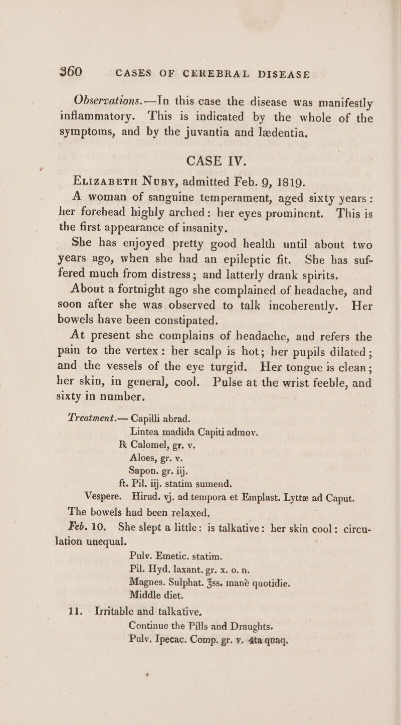 Observations.—In this case the disease was manifestly inflammatory. ‘This is indicated by the whole of the symptoms, and by the juvantia and laedentia. CASE IV. EvizaBetu Nosy, admitted Feb. 9, 1819. A woman of sanguine temperament, aged sixty years: her forehead highly arched: her eyes prominent. This is the first appearance of insanity. She has enjoyed pretty good health until about two years ago, when she had an epileptic fit. She has suf- fered much from distress; and latterly drank spirits. About a fortnight ago she complained of headache, and soon after she was observed to talk incoherently. Her bowels have been constipated. At present she complains of headache, and refers the pain to the vertex: her scalp is hot; her pupils dilated ; and the vessels of the eye turgid. Her tongue is clean; her skin, in general, cool. Pulse at the wrist feeble, and sixty in number. Lreatment.— Capilli abrad. Lintea madida Capiti admov. F Calomel, gr, v. Aloes, gr. v. Sapon. gr. iij. ft. Pil. iij. statim sumend. Vespere. Hirud. vj. ad tempora et Emplast. Lyte a ad Caput. The bowels had been relaxed. eb. 10. She slept a little: is talkative: her skin soe circu- lation unequal. Pulv. Emetic. statim. Pil. Hyd. laxant. gr. x. 0. n. Magnes. Sulphat. 3ss. mané quotidie. Middle diet. 11. Irritable and talkative. Continue the Pills and Draughts. Pulv. Ipecac. Comp. gr. v, 4ta quaq.