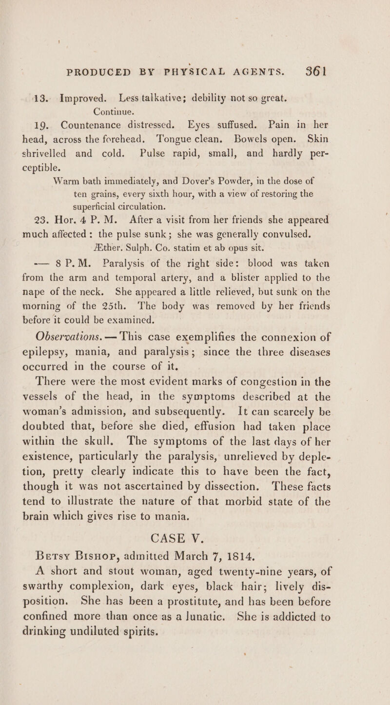 13. Improved. Less talkative; debility not so great. Continue. 19. Countenance distressed. Eyes suffused. Pain in her head, across the forehead. ‘Tongue clean. Bowels open. Skin shrivelled and cold. Pulse rapid, small, and hardly per- ceptible. Warm bath immediately, and Dover’s Powder, in the dose of ten grains, every sixth hour, with a view of restoring the superficial circulation. 23. Hor. 4 P.M. After a visit from her friends she appeared much affected: the pulse sunk; she was generally convulsed. ZEther, Sulph. Co. statim et ab opus sit. -— 8P.M. Paralysis of the right side: blood was taken from the arm and temporal artery, and a blister applied to the nape of the neck. She appeared a little relieved, but sunk on the morning of the 25th. The body was removed by her friends before it could be examined. Observations. —'This case exemplifies the connexion of epilepsy, mania, and paralysis; since the three diseases occurred in the course of it. There were the most evident marks of congestion in the vessels of the head, in the symptoms described at the woman’s admission, and subsequently. It can scarcely be doubted that, before she died, effusion had taken place within the skull. The symptoms of the last days of her existence, particularly the paralysis, unrelieved by deple- tion, pretty clearly indicate this to have been the fact, though it was not ascertained by dissection. These facts tend to illustrate the nature of that morbid state of the brain which gives rise to mania. CASE V. Betsy Bisnop, admitted March 7, 1814. A short and stout woman, aged twenty-nine years, of swarthy complexion, dark eyes, black hair; lively dis- position. She has been a prostitute, and has been before confined more than once as a Junatic. She is addicted to drinking undiluted spirits.