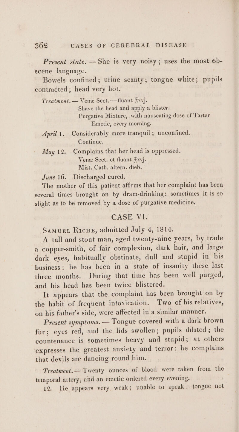 Present state. — She is very noisy; uses the most ob- scene language. ? Bowels confined; urine scanty; tongue white; pupils contracted ; head very hot. Treatment. — Vene Sect.— fluant 3xvj. Shave the head and apply a blister. Purgative Mixture, with nauseating dose of Tartar Emetic, every morning. April 1. Considerably more tranquil ; unconfined. Continue. May 12. Complains that her head is oppressed. Vene Sect. et fluant 2Zxvj. Mist. Cath. altern. dieb. June 16. Discharged cured. The mother of this patient affirms that her complaint has been several times brought on by dram-drinking: sometimes it is so slight as to be removed by a dose of purgative medicine. CASE VI. SAMUEL Ricue, admitted July 4, 1814. A tall and stout man, aged twenty-nine years, by trade a copper-smith, of fair complexion, dark hair, and large dark eyes, habitually obstinate, dull and stupid in his ‘business: he has been in a state of insanity these last three months. During that time has been well purged, and his head has been twice blistered. It appears that the complaint has been brought on by the habit of frequent intoxication. Two of his relatives, on his father’s side, were affected in a similar manner. Present symptoms. — Tongue covered with a dark brown fur; eyes red, and the lids swollen; pupils dilated ; the countenance is sometimes heavy and stupid; at others expresses the greatest anxiety and terror: he complains that devils are dancing round him. Treatment. — Twenty ounces of blood were taken from the temporal artery, and an emetic ordered every evening. 12. He appears very. weak; unable to speak: tongue not