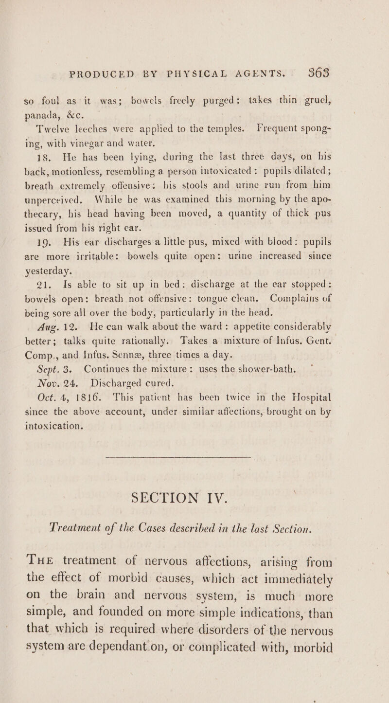 so foul as it was; bowels freely purged: takes thin grucl, panada, &amp;c. Twelve leeches were applied to the temples. Frequent spong- ing, with vinegar and water. 18. He has been lying, during the last three days, on his back, motionless, resembling a person intoxicated: pupils dilated ; breath extremely offensive: his stools and urine run from him unperceived. While he was examined this morning by the apo- thecary, his head having been moved, a quantity of thick pus issued from his right ear. 19. His ear discharges a little pus, mixed with biood: pupils are more irritable: bowels quite open: urine increased since yesterday. 21. Is able to sit up in bed: discharge at the ear stopped: bowels open: breath not offensive: tongue clean. Complains of being sore all over the body, particularly in the head. Aug. 12. Ue can walk about the ward: appetite considerably better; talks quite rationally. Takes a mixture of Infus. Gent. Comp., and Infus. Senn, three times a day. Sept. 3. Continues the mixture: uses the shower-bath. Nov. 24. Discharged cured. Oct. 4, 1816. This paticnt has been twice in the Hospital since the above account, under similar affections, brought on by intoxication. SECTION IV. Treatment of the Cases described in the last Section. THE treatment of nervous affections, arising from the effect of morbid causes, which act immediately on the brain and nervous system, is much more simple, and founded on more simple indications, than that which is required where disorders of the nervous system are dependant.on, or complicated with, morbid