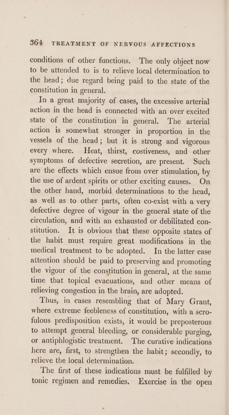 conditions of other functions. The only object now to be attended to is to relieve local determination to the head; due regard being paid to the state of the constitution in general. In a great majority of cases, the excessive arterial action in the head is connected with an over excited state of the constitution in general. The arterial action is somewhat stronger in proportion in the vessels of the head; but it is strong and vigorous every where. Heat, thirst, costiveness, and other symptoms of defective secretion, are present. Such are the effects which ensue from over stimulation, by the use of ardent spirits or other exciting causes. On the other hand, morbid determinations to the head, as well as to other parts, often co-exist with a very defective degree of vigour in the general state of the circulation, and with an exhausted or debilitated con- stitution. It is obvious that these opposite states of the habit must require great modifications in the medical treatment to be adopted. In the latter case attention should be paid to preserving and promoting the vigour of the constitution in general, at the same time that topical evacuations, and other means of relieving congestion in the brain, are adopted. Thus, in cases resembling that of Mary Grant, where extreme feebleness of constitution, with a scro- fulous predisposition exists, it would be preposterous to attempt general bleeding, or considerable purging, or antiphlogistic treatment. The curative indications here are, first, to strengthen the habit; secondly, to relieve the local determination. The first of these indications must be fulfilled by tonic regimen and remedies. Exercise in the open