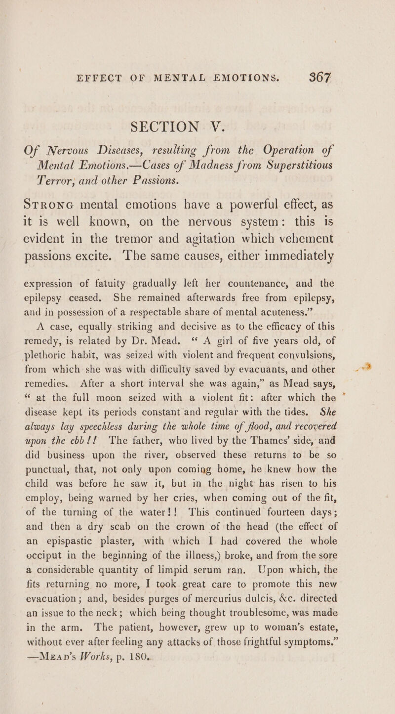 SECTION V. Of Nervous Diseases, resulting from the Operation of Mental Emotions.—Cases of Madness from Superstitious Terror, and other Passions. STRONG mental emotions have a powerful effect, as it is well known, on the nervous system: this is evident in the tremor and agitation which vehement passions excite. The same causes, either immediately expression of fatuity gradually left her countenance, and the epilepsy ceased. She remained afterwards free from epilepsy, and in possession of a respectable share of mental acuteness.” A case, equally striking and decisive as to the efficacy of this remedy, is related by Dr. Mead. ‘* A girl of five years old, of plethoric habit, was seized with violent and frequent convulsions, from which she was with difficulty saved by evacuants, and other remedies. After a short interval she was again,” as Mead says, -“ at the full moon seized with a violent fit: after which the disease kept its periods constant and regular with the tides. She always lay speechless during the whole time of flood, and recovered upon the ebb!! The father, who lived by the Thames’ side, and did business upon the river, observed these returns to be so punctual, that, not only upon coming home, he knew how the child was before he saw it, but in the night has risen to his employ, being warned by her cries, when coming out of the fit, of the turning of the water!! This continued fourteen days; and then a dry scab on the crown of the head (the effect of an epispastic plaster, with which I had covered the whole occiput in the beginning of the illness,) broke, and from the sore a considerable quantity of limpid serum ran. Upon which, the fits returning no more, I took great care to promote this new evacuation; and, besides purges of mercurius dulcis, &amp;c. directed an issue to the neck; which being thought troublesome, was made in the arm. ‘The patient, however, grew up to woman’s estate, without ever after feeling any attacks of those frightful symptoms.” —Mezap’s Works, p. 180. ot