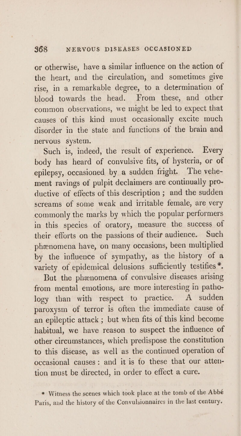 or otherwise, have a similar influence on the action of the heart, and the circulation, and sometimes give rise, in a remarkable degree, to a determination of blood towards the head. From these, and other common observations, we might be led to expect that causes of this kind must occasionally excite much disorder in the state and functions of the brain and nervous system. Such is, indeed, the result of experience. Every body has heard of convulsive fits, of hysteria, or of epilepsy, occasioned by a sudden fright. ‘The vehe- ment ravings of pulpit declaimers are continually pro- ductive of effects of this description ; and the sudden screams of some weak and irritable female, are very commonly the marks by which the popular performers in this species of oratory, measure the success of their efforts on the passions of their audience. Such phenomena have, on many occasions, been multiplied by the influence of sympathy, as the history of a variety of epidemical delusions sufficiently testifies *. But the phenomena of convulsive diseases arising from mental emotions, are more interesting in patho- logy than with respect to practice. A sudden paroxysm of terror is often the immediate cause of an epileptic attack ; but when fits of this kind become habitual, we have reason to suspect the influence of other circumstances, which predispose the constitution to this disease, as well as the continued operation of occasional causes: and it is to these that our atten- tion must be directed, in order to effect a cure. * Witness the scenes which took place at the tomb of the Abbé Paris, and the history of the Convulsionnaires in the last century.