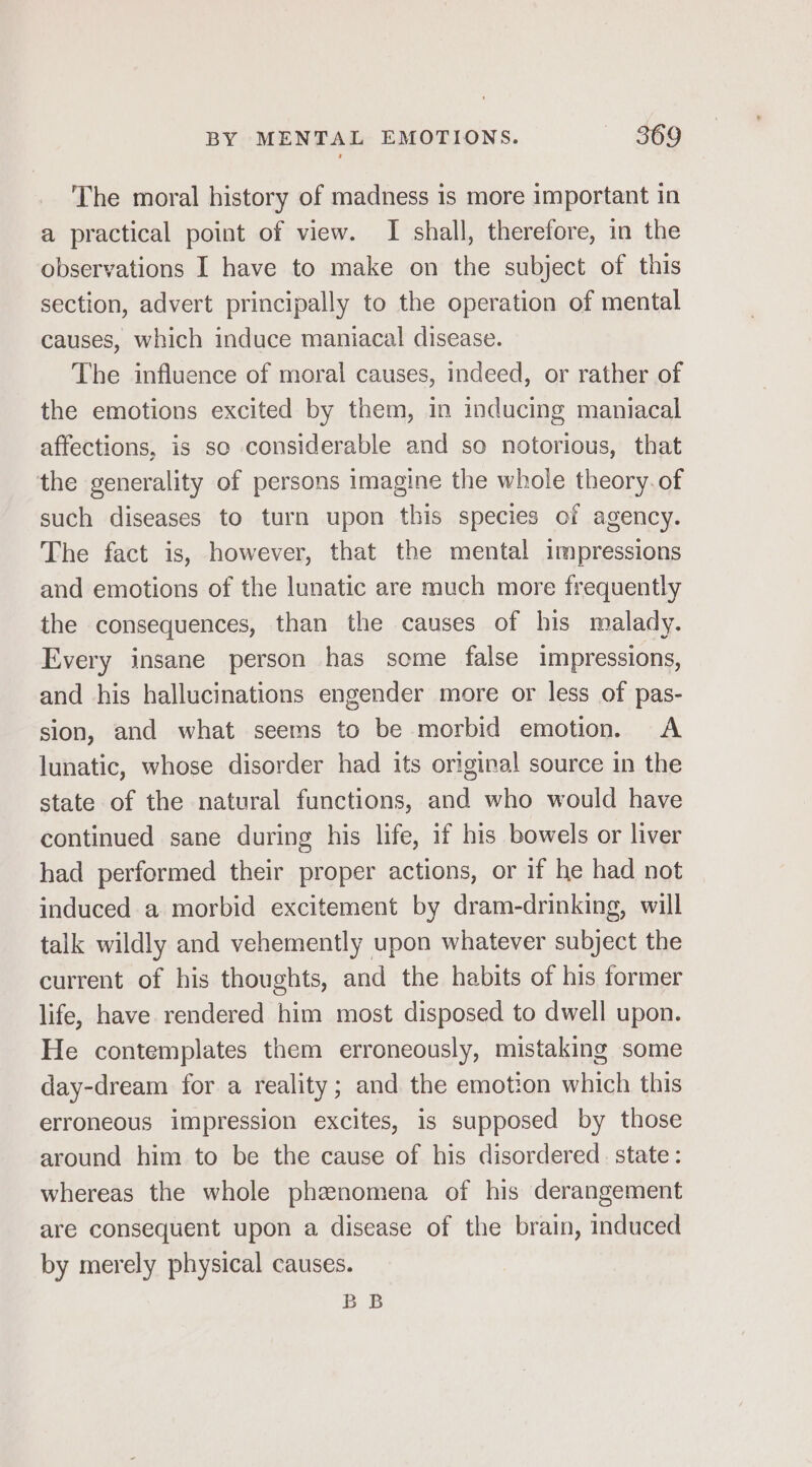 The moral history of madness is more important in a practical point of view. I shall, therefore, in the observations I have to make on the subject of this section, advert principally to the operation of mental causes, which induce maniacal disease. The influence of moral causes, indeed, or rather of the emotions excited by them, in inducing maniacal affections, is so considerable and so notorious, that the generality of persons imagine the whole theory. of such diseases to turn upon this species of agency. The fact is, however, that the mental impressions and emotions of the lunatic are much more frequently the consequences, than the causes of his malady. Every insane person has some false impressions, and his hallucinations engender more or less of pas- sion, and what seems to be morbid emotion. A lunatic, whose disorder had its original source in the state of the natural functions, and who would have continued sane during his life, if his bowels or liver had performed their proper actions, or if he had not induced a morbid excitement by dram-drinking, will talk wildly and vehemently upon whatever subject the current of his thoughts, and the habits of his former life, have rendered him most disposed to dwell upon. He contemplates them erroneously, mistaking some day-dream for a reality; and the emotion which this erroneous impression excites, is supposed by those around him to be the cause of his disordered state: whereas the whole phenomena of his derangement are consequent upon a disease of the brain, induced by merely physical causes. BB