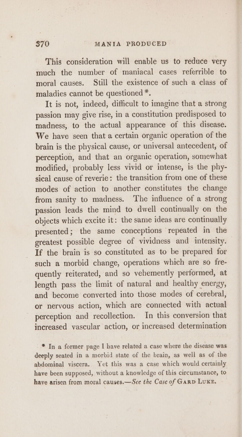 This consideration will enable us to reduce very much the number of maniacal cases referrible to moral causes. Still the existence of such a class of maladies cannot be questioned *. It is not, indeed, difficult to imagine that a strong passion may give rise, in a constitution predisposed to madness, to the actual appearance of this disease. We have seen that a certain organic operation of the brain is the physical cause, or universal antecedent, of perception, and that an organic operation, somewhat modified, probably less vivid or intense, is the phy- sical cause of reverie: the transition from one of these modes of action to another constitutes the change from sanity to madness. ‘The influence of a strong passion leads the mind to dwell continually on the objects which excite it: the same ideas are continually presented; the same conceptions repeated in the greatest possible degree of vividness and intensity. If the brain is so constituted as to be prepared for such a morbid change, operations which are so fre- quently reiterated, and so vehemently performed, at length pass the limit of natural and healthy energy, and become converted into those modes of cerebral, or nervous action, which are connected with actual perception and recollection. In this conversion that increased vascular action, or increased determination * In a former page I have related a case where the disease was deeply seated in a morbid state of the brain, as well as of the abdominal viscera. Yet this was a case which would certainly have been supposed, without a knowledge of this circumstance, to have arisen from moral causes.—See the Case of GARD LUKE.