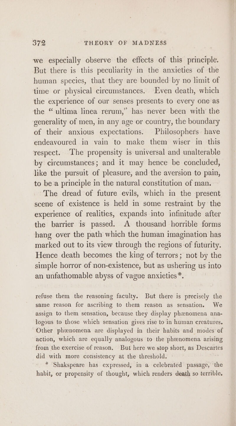 we especially observe the effects of this principle. But there is this peculiarity in the anxieties of the human species, that they are bounded by no limit of time or physical circumstances. Even death, which the experience of our senses presents to every one as the “ ultima linea rerum,” has never been with the generality of men, in any age or country, the boundary of their anxious expectations. Philosophers have endeavoured in vain to make them wiser in this respect. ‘The propensity is universal and unalterable by circumstances; and it may hence be concluded, like the pursuit of pleasure, and the aversion to pain, to be a principle in the natural constitution of man. The dread of future evils, which in the present scene of existence is held in some restraint by the experience of realities, expands into infinitude after the barrier is passed. A thousand horrible forms hang over the path which the human imagination has marked out to its view through the regions of futurity. Hence death becomes the king of terrors; not by the simple horror of non-existence, but as ushering us into an unfathomable abyss of vague anxieties™. refuse them the reasoning faculty. But there is precisely the same reason for ascribing to them reason as sensation. We assign to them sensation, because they display phenomena ana- logous to those which sensation gives rise to in human creatures. Other phenomena are displayed in their habits and modes of action, which are equally analogous to the phenomena arising from the exercise of reason. But here we stop short, as Descartes did with more consistency at the threshold. * Shakspeare has expressed, in a celebrated passage, ‘the habit, or propensity of thought, which renders death so terrible.