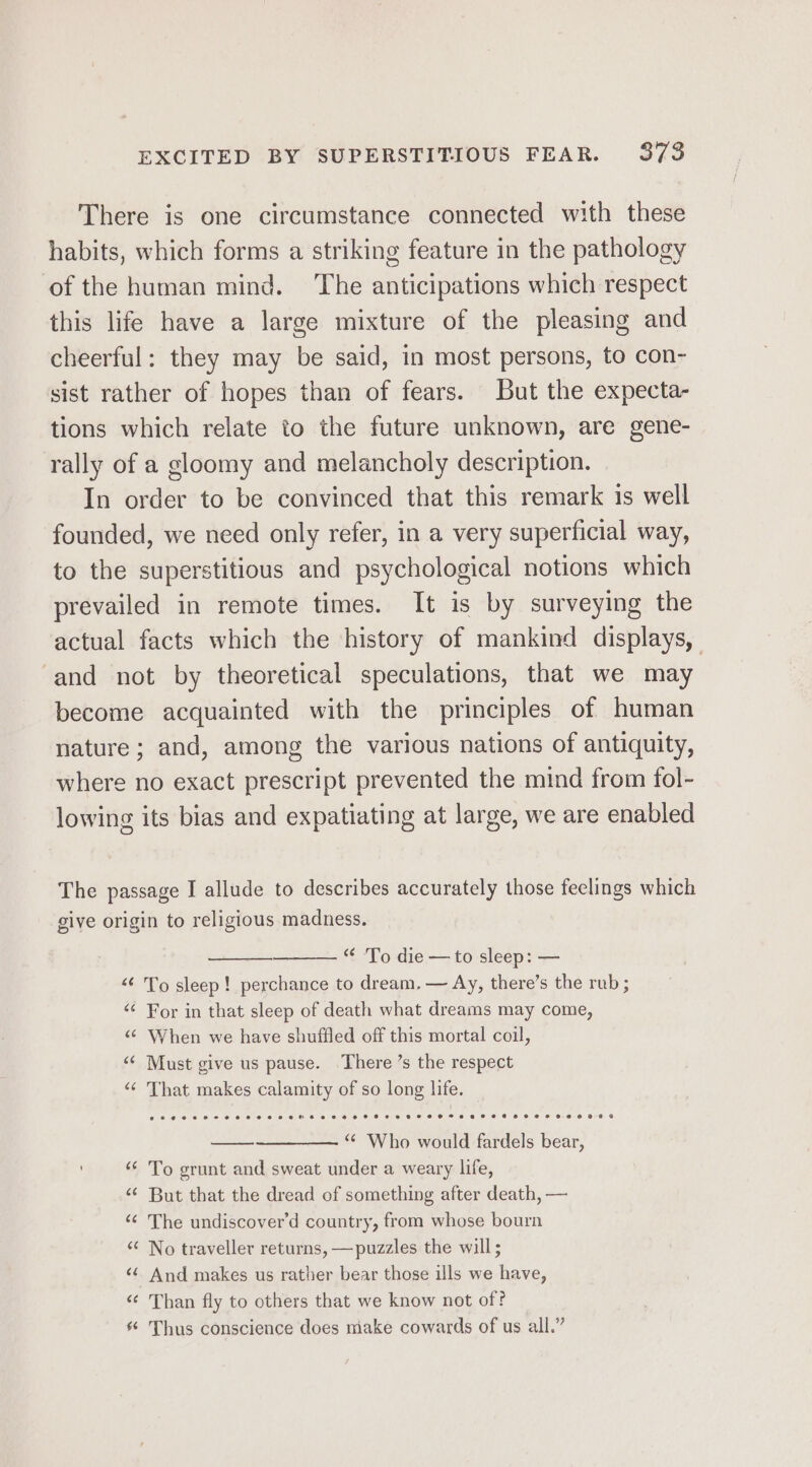 There is one circumstance connected with these habits, which forms a striking feature in the pathology of the human mind. ‘The anticipations which respect this life have a large mixture of the pleasing and cheerful: they may be said, in most persons, to con- sist rather of hopes than of fears. But the expecta- tions which relate to the future unknown, are gene- rally of a gloomy and melancholy description. In order to be convinced that this remark is well founded, we need only refer, in a very superficial way, to the superstitious and psychological notions which prevailed in remote times. It is by surveying the actual facts which the history of mankind displays, and not by theoretical speculations, that we may become acquainted with the principles of human nature; and, among the various nations of antiquity, where no exact prescript prevented the mind from fol- lowing its bias and expatiating at large, we are enabled The passage I allude to describes accurately those feelings which give origin to religious madness. “ ‘To die — to sleep: — &lt;&lt; To sleep! perchance to dream, — Ay, there’s the rub ; “ For in that sleep of death what dreams may come, “© When we have shuffled off this mortal coil, &lt;¢ Must give us pause. There’s the respect “¢ That makes calamity of so long life. “ Who would fardels bear, To grunt and sweat under a weary life, But that the dread of something after death, — The undiscover’d country, from whose bourn No traveller returns, —puzzles the will; And makes us rather bear those ills we have, ‘¢ Than fly to others that we know not of? * Thus conscience does make cowards of us all.”