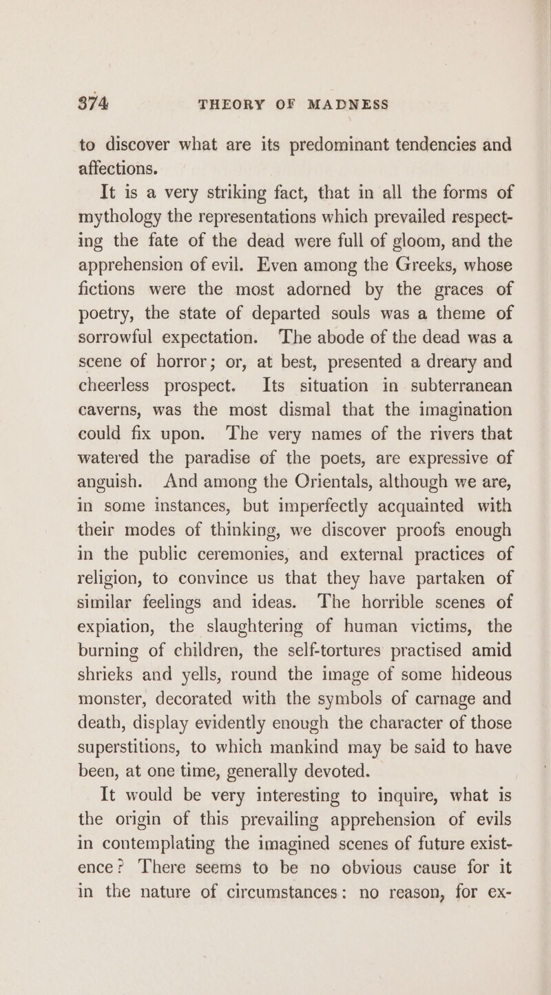 to discover what are its predominant tendencies and affections. It is a very striking fact, that in all the forms of mythology the representations which prevailed respect- ing the fate of the dead were full of gloom, and the apprehension of evil. Even among the Greeks, whose fictions were the most adorned by the graces of poetry, the state of departed souls was a theme of sorrowful expectation. ‘The abode of the dead was a scene of horror; or, at best, presented a dreary and cheerless prospect. Its situation in subterranean caverns, was the most dismal that the imagination could fix upon. The very names of the rivers that watered the paradise of the poets, are expressive of anguish. And among the Orientals, although we are, in some instances, but imperfectly acquainted with their modes of thinking, we discover proofs enough in the public ceremonies, and external practices of religion, to convince us that they have partaken of similar feelings and ideas. The horrible scenes of explation, the slaughtering of human victims, the burning of children, the self-tortures practised amid shrieks and yells, round the image of some hideous monster, decorated with the symbols of carnage and death, display evidently enough the character of those superstitions, to which mankind may be said to have been, at one time, generally devoted. It would be very interesting to inquire, what is the origin of this prevailing apprehension of evils in contemplating the imagined scenes of future exist- ence: ‘There seems to be no cbvious cause for it in the nature of circumstances: no reason, for ex-