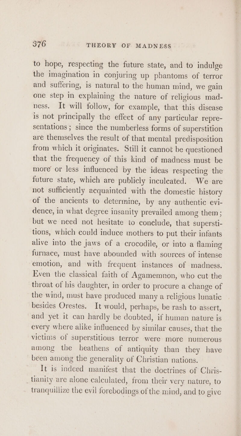 to hope, respecting the future state, and to indulge the imagination in conjuring up phantoms of terror and suffering, is natural to the human mind, we gain one step In explaining the nature of religious mad- ness. It will follow, for example, that this disease is not principally the effect of any particular repre- sentations ; since the numberless forms of superstition are themselves the result of that mental predisposition from which it originates. Still it cannot be questioned that the frequency of this kind of madness must be more or less influenced by the ideas respecting the future state, which are publicly inculcated. We are not sufficiently acquainted with the domestic history of the ancients to determine, by any authentic evi- dence, in what degree insanity prevailed among them; but we need not hesitate to conclude, that supersti- tions, which could induce mothers to put their infants alive into the jaws of a crocodile, or into a flaming furnace, must have abounded with sources of intense emotion, and with frequent instances of madness. Even the classical faith of Agamemnon, who cut the throat of his daughter, in order to procure a change of the wind, must have produced many a religious lunatic besides Orestes. It would, perhaps, be rash to assert, and yet it can hardly be doubted, if human nature is every where alike influenced by similar causes, that the victims of superstitious terror were more numerous among the heathens of antiquity than they have been among the generality of Christian nations. It is indeed manifest that the doctrines of Chiis- tianity are alone calculated, from their very nature, to tranquillize the evil forebodings of the mind, and to give