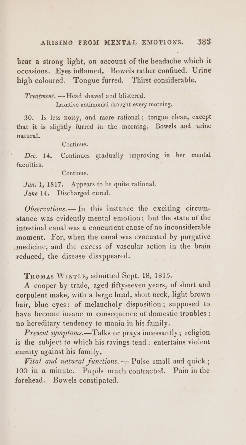 ARISING FROM MENTAL EMOTIONS. 388 bear a strong light, on account of the headache which it occasions. Eyes inflamed. Bowels rather confined. Urine high coloured. Tongue furred. Thirst considerable. Treatment. — Head shaved and blistered. Laxative antimonial draught every morning. 30. Is less noisy, and more rational: tongue clean, except that it is slightly furred in the morning. Bowels and urine natural, Continue. Dec. 14. Continues gradually improving in her mental faculties. Continue. Jan. 1, 1817. Appears to be quite rational. June 14. Discharged cured. Observations.—In this instance the exciting circum- stance was evidently mental emotion; but the state of the intestinal canal was a concurrent cause of no inconsiderable moment. For, when the canal was evacuated by purgative -medicine, and the excess of vascular action in the brain reduced, the disease disappeared. Tuomas WInTLE, admitted Sept. 18, 1815. A cooper by trade, aged fifty-seven years, of short and corpulent make, with a large head, short neck, light brown hair, blue eyes: of melancholy disposition ; supposed to have become insane in consequence of domestic troubles : no hereditary tendency to mania in his family. Present symptoms.—Talks or prays incessantly; religion is the subject to which his ravings tend: entertains violent enmity against his family, Vital and natural functions. — Pulse small and quick ; 100 in a minute. Pupils much contracted. Pain in the forehead. Bowels constipated.
