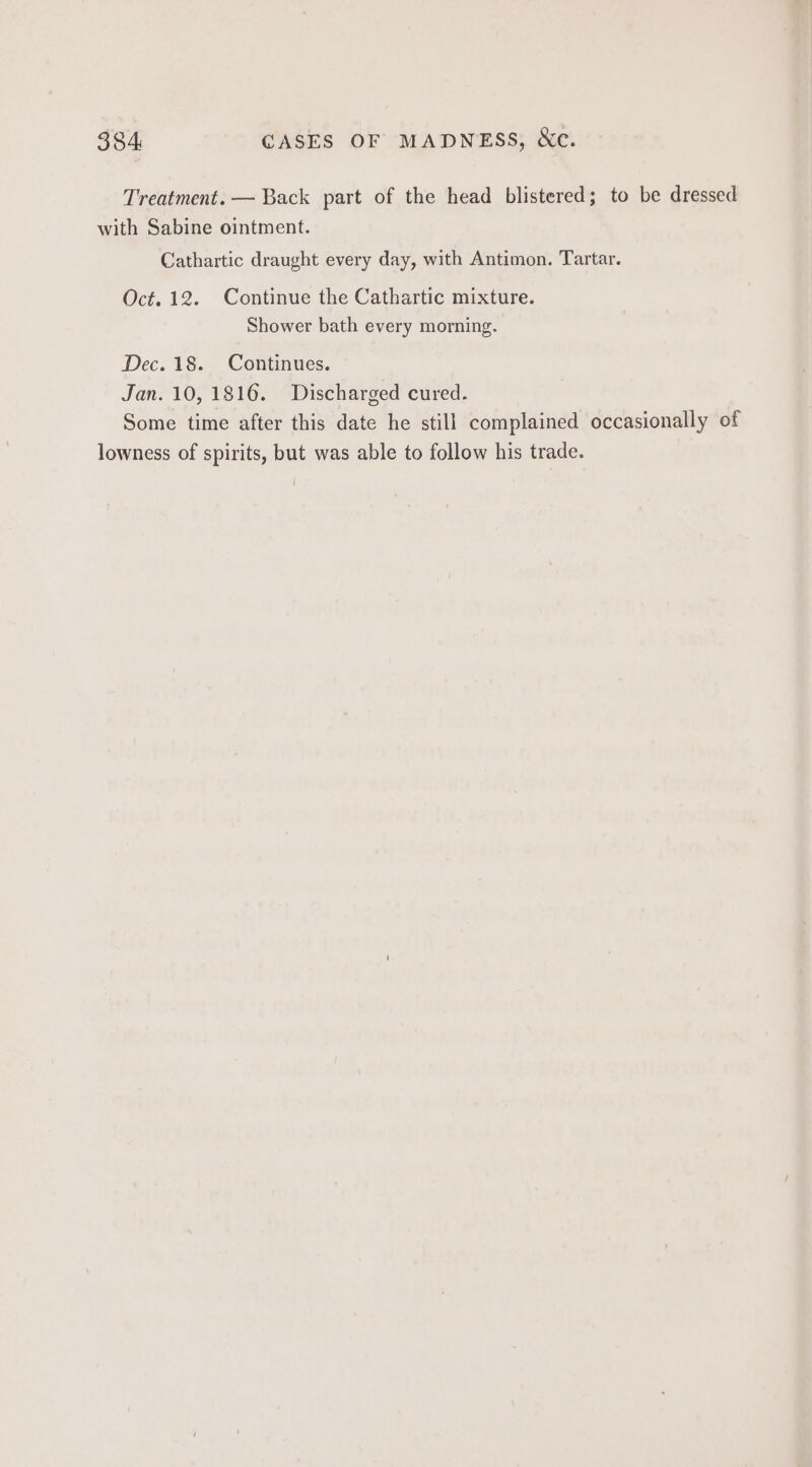 Treatment. — Back part of the head blistered; to be dressed with Sabine ointment. Cathartic draught every day, with Antimon. Tartar. Oct. 12. Continue the Cathartic mixture. Shower bath every morning. Dec. 18. Continues. Jan. 10, 1816. Discharged cured. Some time after this date he still complained occasionally of lowness of spirits, but was able to follow his trade.