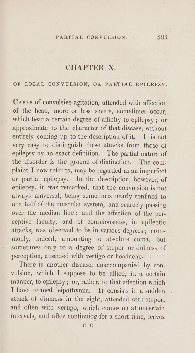 PARTIAL CONVULSION. | $85 CHAPTER X. OF LOCAL CONVULSION, OR PARTIAL EPILEPSY. Cases of convulsive agitation, attended with affection of the head, more or less severe, sometimes occur, which bear a certain degree of affinity to epilepsy ; or approximate to the character of that disease, without entirely coming up to the description of it. It is not very easy to distinguish these attacks from those of epilepsy by an exact definition. ‘The partial nature of the disorder is the ground of distinction. The com- plaint I now refer to, may be regarded as an imperfect or partial epilepsy. In the description, however, of epilepsy, it was remarked, that the convulsion is not always universal, being sometimes nearly confined to one half of the muscular system, and scarcely passing over the median line: and the affection of the per- ceptive faculty, and of consciousness, in epileptic attacks, was observed to be in various degrees; com- monly, indeed, amounting to absolute coma, but sometimes only to a degree of stupor or dulness of perception, attended with vertigo or headache. There is another disease, unaccompanied by con- vulsion, which I suppose to be allied, in a certain manner, to epilepsy ; or, rather, to that affection which I have termed leipothymia. It consists in a sudden attack of dimness in the sight, attended with stupor, and often with vertigo, which comes on at uncertain intervals, and after continuing for a short time, leaves C7G