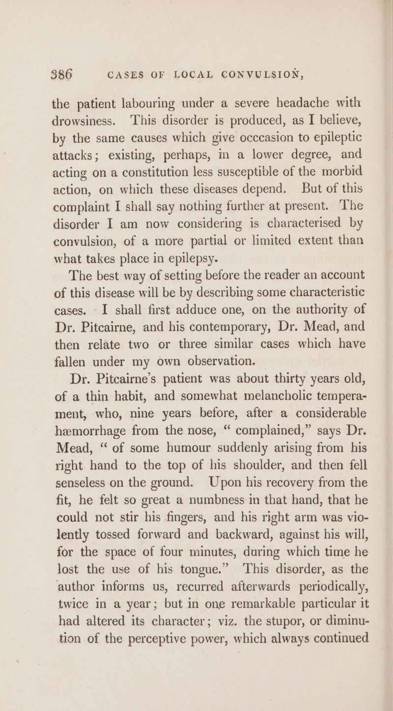the patient labouring under a severe headache with drowsiness. This disorder is produced, as I believe, by the same causes which give occcasion to epileptic attacks; existing, perhaps, in a lower degree, and acting on a constitution less susceptible of the morbid action, on which these diseases depend. But of this complaint I shall say nothing further at present. ‘The disorder I am now considering is characterised by convulsion, of a more partial or limited extent than what takes place in epilepsy. The best way of setting before the reader an account of this disease will be by describing some characteristic cases. I shall first adduce one, on the authority of Dr. Pitcairne, and his contemporary, Dr. Mead, and then relate two or three similar cases which have fallen under my own observation. Dr. Pitcairne’s patient was about thirty years old, of a thin habit, and somewhat melancholic tempera- ment, who, nine years before, after a considerable hemorrhage from the nose, “ complained,” says Dr. Mead, ‘‘ of some humour suddenly arising from his right hand to the top of his shoulder, and then fell senseless on the ground. Upon his recovery from the fit, he felt so great a numbness in that hand, that he could not stir his fingers, and his right arm was vio- lently tossed forward and backward, against his will, for the space of four minutes, during which time he lost the use of his tongue.” This disorder, as the author informs us, recurred afterwards periodically, twice in a year; but in one remarkable particular it had altered its character; viz. the stupor, or diminu- tion of the perceptive power, which always continued