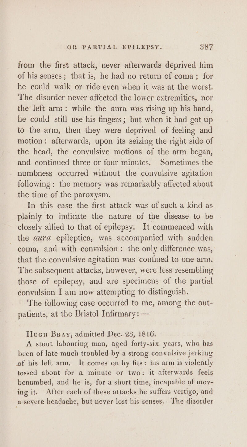 from the first attack, never afterwards deprived him of his senses; that is, he had no return of coma; for he could walk or ride even when it was at the worst. The disorder never affected the lower extremities, nor the left arm: while the aura was rising up his hand, he could still use his fingers; but when it had got up to the arm, then they were deprived of feeling and motion: afterwards, upon its seizing the right side of the head, the convulsive motions of the arm began, and continued three or four minutes. Sometimes the numbness occurred without the convulsive agitation following: the memory was remarkably affected about the time of the paroxysm. In this case the first attack was of such a kind as plainly to indicate the nature of the disease to be closely allied to that of epilepsy. It commenced with the aura epileptica, was accompanied with sudden coma, and with convulsion: the only difference was, that the convulsive agitation was confined to one arm. The subsequent attacks, however, were less resembling those of epilepsy, and are specimens of the partial convulsion I am now attempting to distinguish. The following case occurred to me, among the out- patients, at the Bristol Infirmary :— Hucu Bray, admitted Dec. 23, 1816. A stout labouring man, aged forty-six years, who has been of late much troubled by a strong convulsive jerking of his left arm. It comes on by fits: his arm is violently tossed about for a minute or two: it afterwards feels benumbed, and he is, for a short time, incapable of mov- ing it. After each of these attacks he suffers vertigo, and a severe headache, but never lost his senses.- ‘The disorder