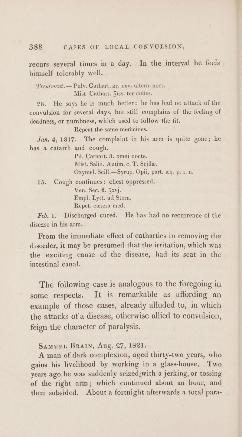 recurs several times in a day. In the interval he feels himself tolerably well. Treatment. — Pulv. Cathart. gr. xxv. altern. noct. Mist. Cathart. Ziss. ter indies. 28. He says he is much better: he has had no attack of the convulsion for several days, but still complains of the feeling of deadness, or numbness, which used to follow the fit. Repeat the same medicines. Jan. 4, 1817. The complaint in his arm is quite gone; he has a catarrh and cough. Pil. Cathart. 3. omni nocte. Mist. Salin. Antim.c. T. Scille. Oxymel. Scill—Syrup. Opi, part. eq. p. r. n. 15. Cough continues: chest oppressed. Ven. Sec. fl. 3xvj. Empl. Lytt. ad Stern. Repet. cetera med. Feb. 1. Discharged cured. He has had no recurrence of the disease in his arm. From the immediate effect of cathartics in removing the disorder, it may be presumed that the irritation, which was the exciting cause of the disease, had its seat in the intestinal canal. The following case is analogous to the foregoing in some respects. It is remarkable as affording an example of those cases, already alluded to, in which the attacks of a disease, otherwise allied to’ convulsion, feign the character of paralysis. SAMUEL Brain, Aug. 27, 1821. A man of dark complexion, aged thirty-two years, who gains his livelihood by working in a glass-house. Two years ago he was suddenly seized;with a jerking, or tossing of the right arm; which continued about an hour, and then subsided. About a fortnight afterwards a total para-