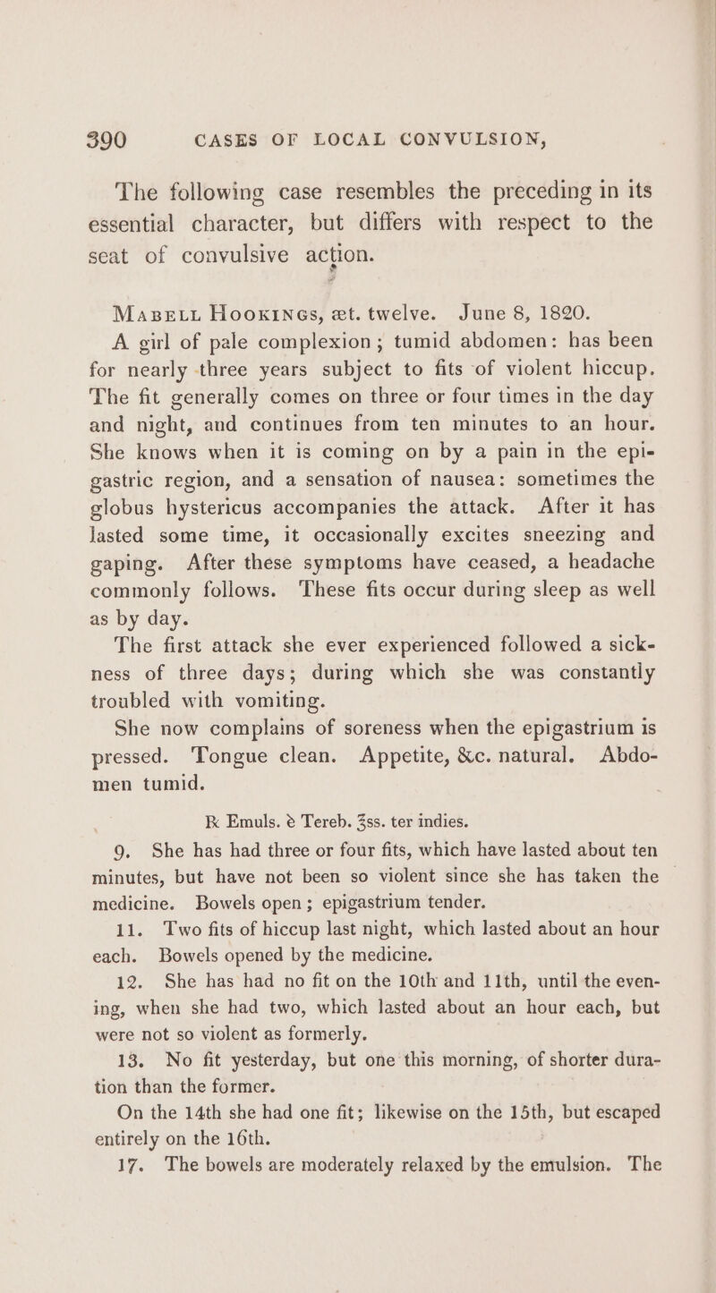 The following case resembles the preceding in its essential character, but differs with respect to the seat of convulsive action. MasBetu Hooxines, et. twelve. June 8, 1820. A girl of pale complexion ; tumid abdomen: has been for nearly three years subject to fits of violent hiccup. The fit generally comes on three or four times in the day and night, and continues from ten minutes to an hour. She knows when it is coming on by a pain in the epl- gastric region, and a sensation of nausea: sometimes the globus hystericus accompanies the attack. After it has lasted some time, it occasionally excites sneezing and gaping. After these symptoms have ceased, a headache commonly follows. These fits occur during sleep as well as by day. The first attack she ever experienced followed a sick- ness of three days; during which she was constantly troubled with vomiting. She now complains of soreness when the epigastrium 1s pressed. Tongue clean. Appetite, &amp;c. natural. Abdo- men tumid. kK Emuls. @ Tereb. 3ss. ter indies. 9. She has had three or four fits, which have lasted about ten minutes, but have not been so violent since she has taken the — medicine. Bowels open; epigastrium tender. 11. Two fits of hiccup last night, which lasted about an hour each. Bowels opened by the medicine. 12. She has had no fit on the 10th and 11th, until the even- ing, when she had two, which lasted about an hour each, but were not so violent as formerly. 13. No fit yesterday, but one this morning, of shorter dura- tion than the former. On the 14th she had one fit; likewise on the 15th, but escaped entirely on the 16th. 17. The bowels are moderately relaxed by the emulsion. The