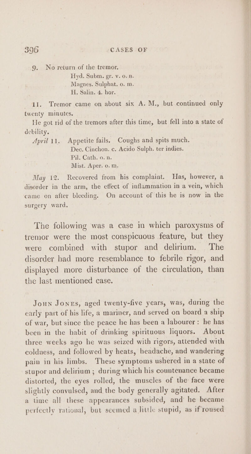 3906 CASES OF 9. No return of the tremor. Hyd. Subm. gr. v. 0. n. Magnes. Sulphat. o. m. H. Salin. 4. hor. 41. Tremor came on about six A. M., but continued only twenty minutes, He got rid of the tremors after this time, but fell into a state of debility. : April 11. Appetite fails. Coughs and spits much. Dec. Cinchon. c. Acido Sulph. ter indies. Pil. Cath. o. n. Mist. Aper. o. m. May 12. Recovered from his complaint. Has, however, a disorder in the arm, the effect of inflammation in a vein, which came on after bleeding. On account of this he is now in the surgery ward. The following was a case in which paroxysms of tremor were the most conspicuous feature, but they were combined with stupor and delirium. The disorder had more resemblance to febrile rigor, and displayed more disturbance of the circulation, than the last mentioned case. Joun Jonxs, aged twenty-five years, was, during the early part of his life, a mariner, and served on board a ship of war, but since the peace he has been a labourer: he has been in the habit of drinking spirituous liquors. About three weeks ago he was seized with rigors, attended with coldness, and followed by heats, headache, and wandering pain in his limbs. These symptoms ushered im a state of stupor and delirium ; during which his countenance became distorted, the eyes rolled, the muscles of the face were slightly convulsed, and. the body generally agitated. After a time all these appearances subsided, and he became perfectly rational, but seemed a little stupid, as if roused