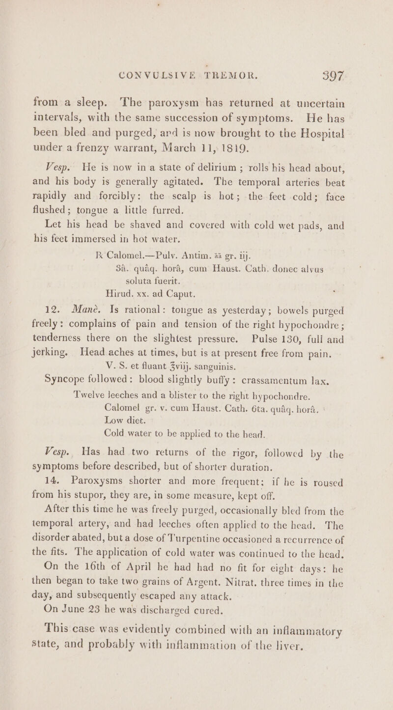 from a sleep. The paroxysm has returned at uncertain intervals, with the same succession of symptoms. He has been bled and purged, ard is now brought to the Hospital under a frenzy warrant, March 11, 1819. Vesp. He is now ina state of delirium ; rolls his head about, and his body is generally agitated. The temporal arteries beat rapidly and forcibly: the scalp is hot; the feet cold; face flushed ; tongue a little furred. Let his head be shaved and covered with cold wet pads, and his feet immersed in hot water. Fk Calomel.—Pulv. Antim. 4a gr. ij. 3a. quaq. hora, cum Haust. Cath, donec alvus soluta fuerit. Hirud. xx. ad Caput. 12. Mane. Is rational: tongue as yesterday; bowels purged freely: complains of pain and tension of the right hypochondre ; tenderness there on the slightest pressure. Pulse 130, full and jerking. Head aches at times, but is at present free from pain. V.S. et fluant 3viij. sanguinis. Syncope followed: blood slightly buffy: crassamentum lax. Twelve leeches and a blister to the right bypochondre. Calomel gr. v. cum Haust. Cath. 6ta. qudgq. hora. Low diet. Cold water to be applied to the head. Vesp.. Has had two returns of the rigor, followed by the symptoms before described, but of shorter duration. 14. Paroxysms shorter and more frequent: if he is roused from his stupor, they are, in some measure, kept off. After this time he was freely purged, occasionally bled from the temporal artery, and had leeches often applied to the head. The disorder abated, but a dose of Turpentine occasioned a recurrence of the fits. The application of cold water was continued to the head. On the 16th of April he had had no fit for eight days: he then began to take two grains of Argent. Nitrat. three times in the day, and subsequently escaped any attack. , On June 23 he was discharged cured. This case was evidently combined with an inflammatory State, and probably with inflammation of the liver.