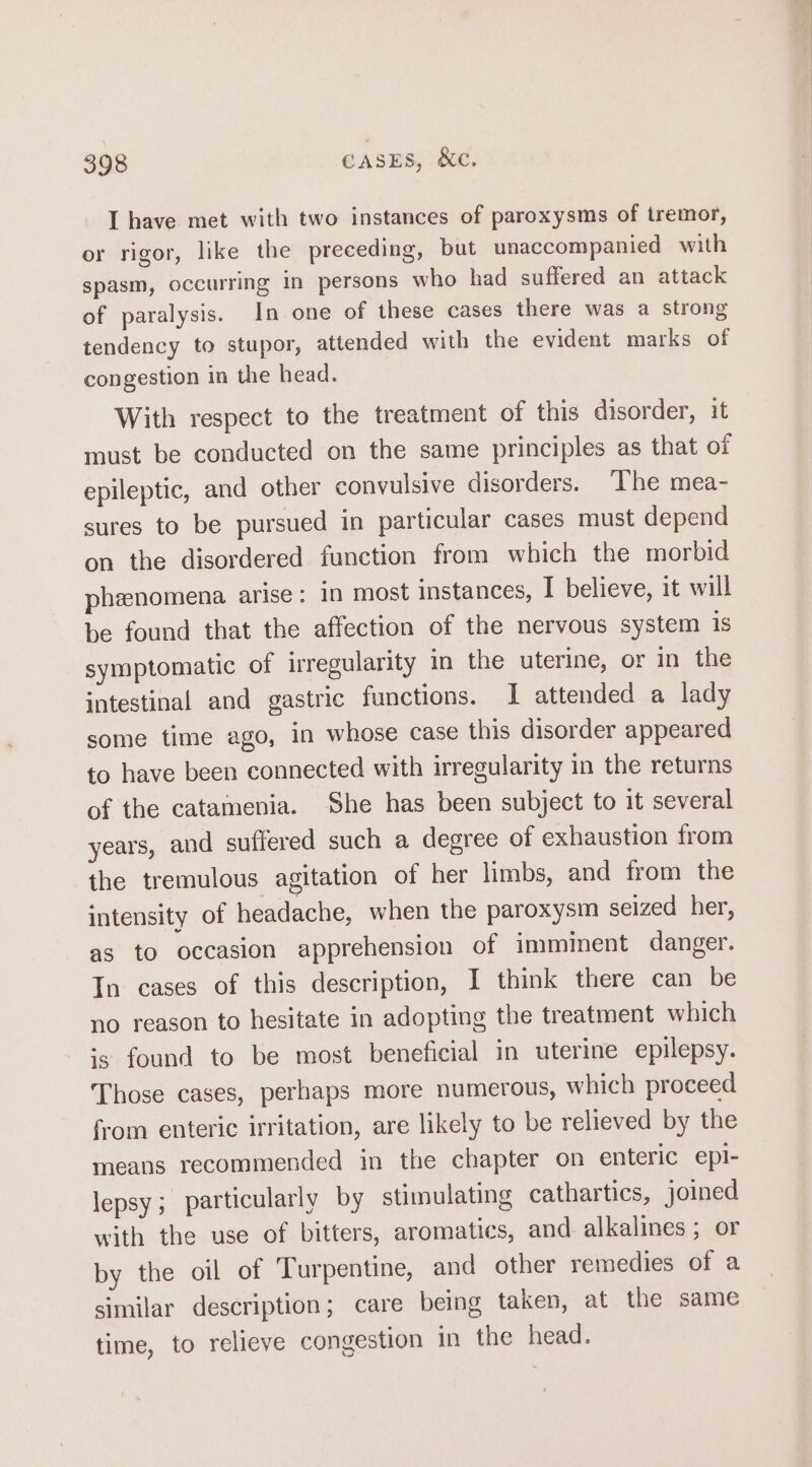 I have met with two instances of paroxysms of tremor, or rigor, like the preceding, but unaccompanied with spasm, occurring in persons who had suffered an attack of paralysis. In one of these cases there was a strong tendency to stupor, attended with the evident marks of congestion in the head. With respect to the treatment of this disorder, it must be conducted on the same principles as that of epileptic, and other convulsive disorders. The mea- sures to be pursued in particular cases must depend on the disordered function from which the morbid phenomena arise: in most instances, I believe, it will be found that the affection of the nervous system 1s symptomatic of irregularity in the uterine, or in the intestinal and gastric functions. I attended a lady some time ago, in whose case this disorder appeared to have been connected with irregularity in the returns of the catamenia. She has been subject to it several years, and suffered such a degree of exhaustion from the tremulous agitation of her limbs, and from the intensity of headache, when the paroxysm seized her, as to occasion apprehension of imminent danger. In cases of this description, I think there can be no reason to hesitate in adopting the treatment which is found to be most beneficial in uterine epilepsy. Those cases, perhaps more numerous, which proceed from enteric irritation, are likely to be relieved by the means recommended in the chapter on enteric epl- lepsy; particularly by stimulating cathartics, joined with the use of bitters, aromatics, and alkalines; or by the oil of Turpentine, and other remedies of a similar description; care being taken, at the same time, to relieve congestion in the head.