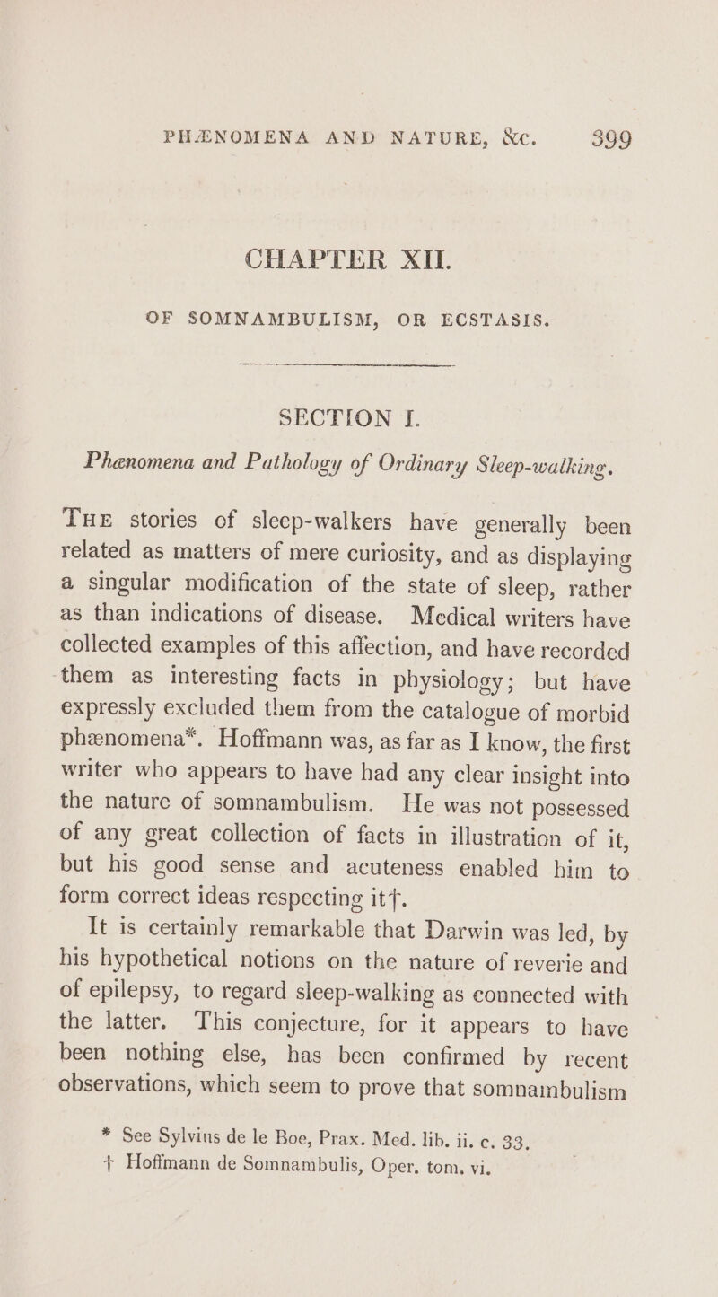 CHAPTER XII. OF SOMNAMBULISM, OR ECSTASIS. SECTION J. Phenomena and Pathology of Ordinary Sleep-walking. Tue stories of sleep-walkers have generally been related as matters of mere curiosity, and as displaying a singular modification of the state of sleep, rather as than indications of disease. Medical writers have collected examples of this affection, and have recorded ‘them as interesting facts in physiology; but have expressly excluded them from the catalogue of morbid phenomena*. Hoffmann was, as far as I know, the first writer who appears to have had any clear insight into the nature of somnambulism. He was not possessed of any great collection of facts in illustration of it, but his good sense and acuteness enabled him to form correct ideas respecting it. It is certainly remarkable that Darwin was led, by his hypothetical notions on the nature of reverie and of epilepsy, to regard sleep-walking as connected with the latter. This conjecture, for it appears to have been nothing else, has been confirmed by recent observations, which seem to prove that somnainbulism * See Sylvius de le Boe, Prax. Med. lib. ii. c. 33. + Hoffmann de Somnambulis, Oper, tom, vi.