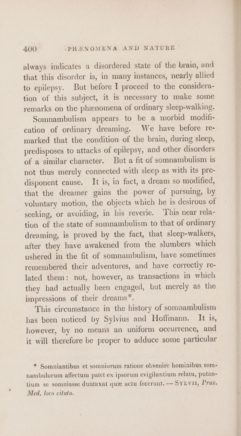 always indicates a disordered state of the brain, and that this disorder is, in many instances, nearly allied to epilepsy. But before I proceed to the considera- tion of this subject, it is necessary to make some remarks on the phenomena of ordinary sleep-walking. Somnambulism appears to be a morbid modifi- cation of ordinary dreaming. We have before re- marked that the condition of the brain, during sleep, predisposes to attacks of epilepsy, and other disorders of a similar character. But a fit of somnambulism 1s not thus merely connected with sleep as with its pre- disponent cause. It is, in fact, a dream so modified, that the dreamer gains the power of pursuing, by voluntary motion, the objects which he 1s desirous of seeking, or avoiding, in his reverie. This near rela- tion of the state of somnambulism to that of ordinary dreaming, is proved by the fact, that sleep-walkers, after they have awakened from the slumbers which ushered in the fit of somnambulism, have sometimes remembered their adventures, and have correctly re- lated them: not, however, as transactions in which they had actually been engaged, but merely as the impressions of their dreams”. This circumstance in the history of sommambulism has been noticed by Sylvius and Hoffmann. It is, however, by no means an uniform occurrence, and it will therefore be proper to adduce some particular * Somniantibus et somniorum ratione obvenire hominibus som- nambulorum affectum patet ex ipsorum evigilantium relatu, putan- tium se somniasse duntaxat que actu feccrunt.— SyLvu, Pra. Med, loco catato.