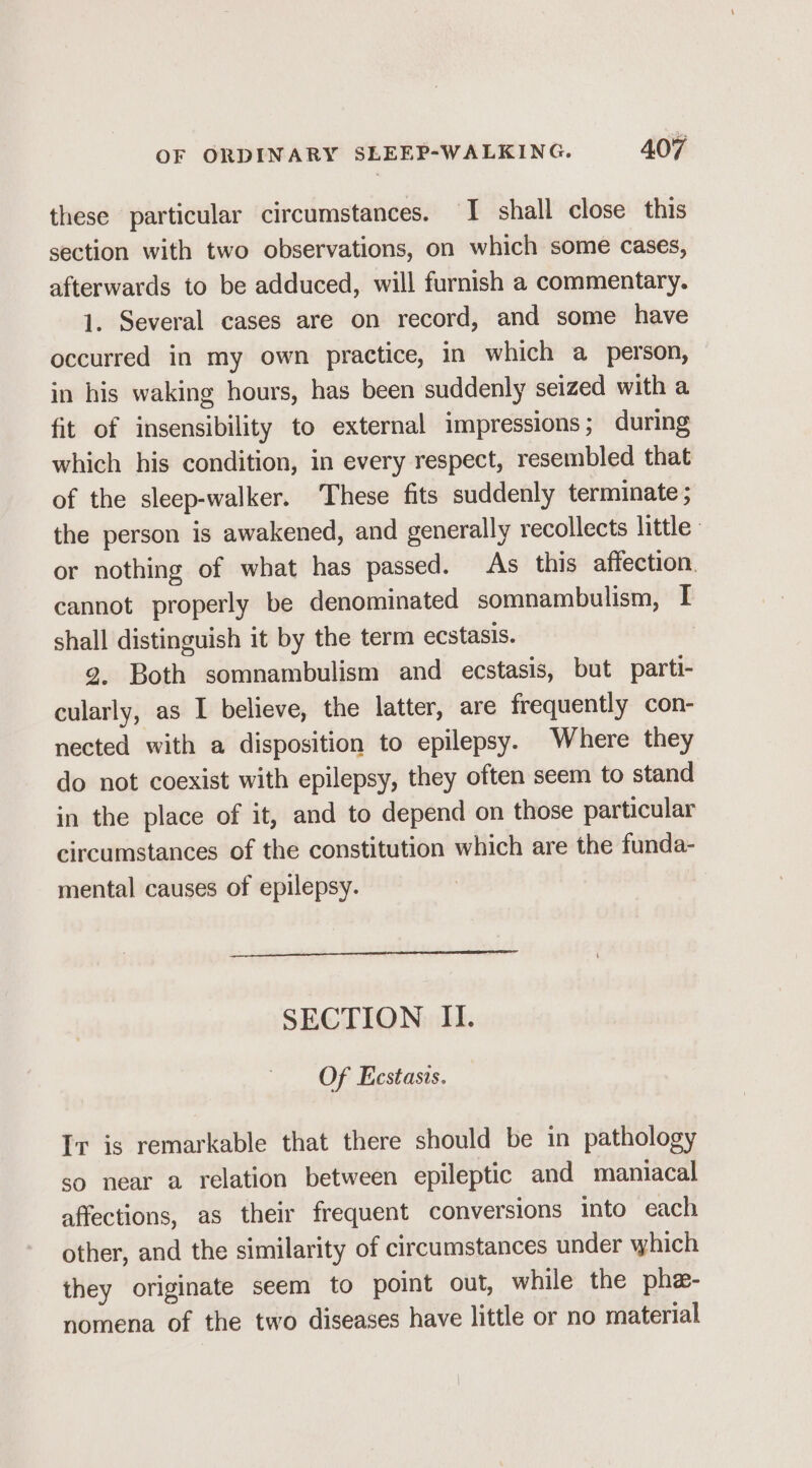 these particular circumstances. I shall close this section with two observations, on which some cases, afterwards to be adduced, will furnish a commentary. 1. Several cases are on record, and some have occurred in my own practice, in which a person, in his waking hours, has been suddenly seized with a fit of insensibility to external impressions; during which his condition, in every respect, resembled that of the sleep-walker. These fits suddenly terminate ; the person is awakened, and generally recollects little or nothing of what has passed. As this affection. cannot properly be denominated somnambulism, I shall distinguish it by the term ecstasis. g. Both somnambulism and ecstasis, but parti- cularly, as I believe, the latter, are frequently con- nected with a disposition to epilepsy. Where they do not coexist with epilepsy, they often seem to stand in the place of it, and to depend on those particular circumstances of the constitution which are the funda- mental causes of epilepsy. SECTION II. Of Eecstasis. Ir is remarkable that there should be in pathology so near a relation between epileptic and maniacal affections, as their frequent conversions into each other, and the similarity of circumstances under which they originate seem to point out, while the phe- nomena of the two diseases have little or no material