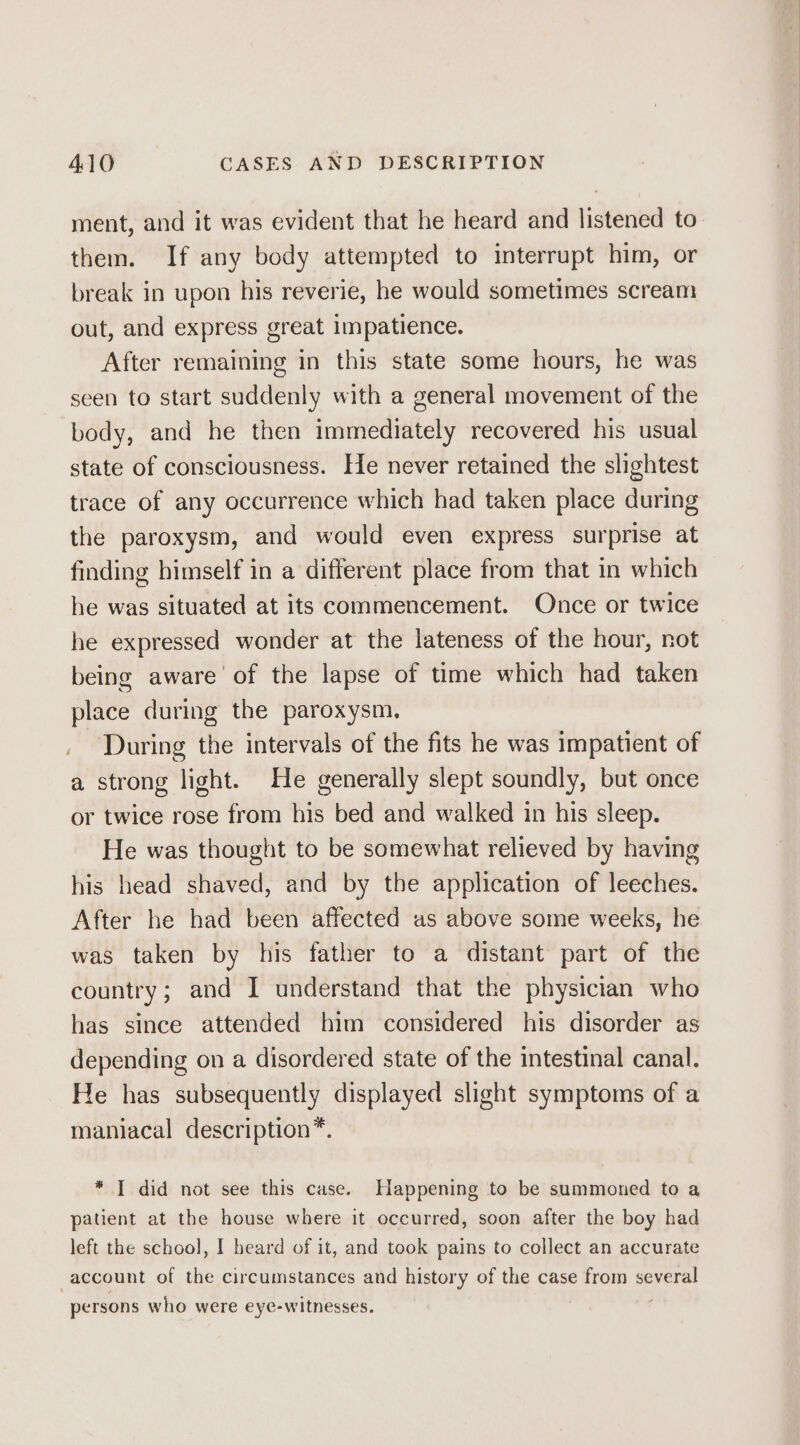 ment, and it was evident that he heard and listened to them. If any body attempted to interrupt him, or break in upon his reverie, he would sometimes scream out, and express great impatience. After remaining in this state some hours, he was seen to start suddenly with a general movement of the body, and he then immediately recovered his usual state of consciousness. He never retained the slightest trace of any occurrence which had taken place during the paroxysm, and would even express surprise at finding himself in a different place from that in which he was situated at its commencement. Once or twice he expressed wonder at the lateness of the hour, not being aware’ of the lapse of time which had taken place during the paroxysm, During the intervals of the fits he was impatient of a strong light. He generally slept soundly, but once or twice rose from his bed and walked in his sleep. He was thought to be somewhat relieved by having his head shaved, and by the application of leeches. After he had been affected as above some weeks, he was taken by his father to a distant part of the country; and I understand that the physician who has since attended him considered his disorder as depending on a disordered state of the intestinal canal. He has subsequently displayed slight symptoms of a maniacal description*. * TI did not see this case. Happening to be summoned to a patient at the house where it occurred, soon after the boy had left the school, I beard of it, and took pains to collect an accurate account of the circumstances and history of the case from several persons who were eye-witnesses.