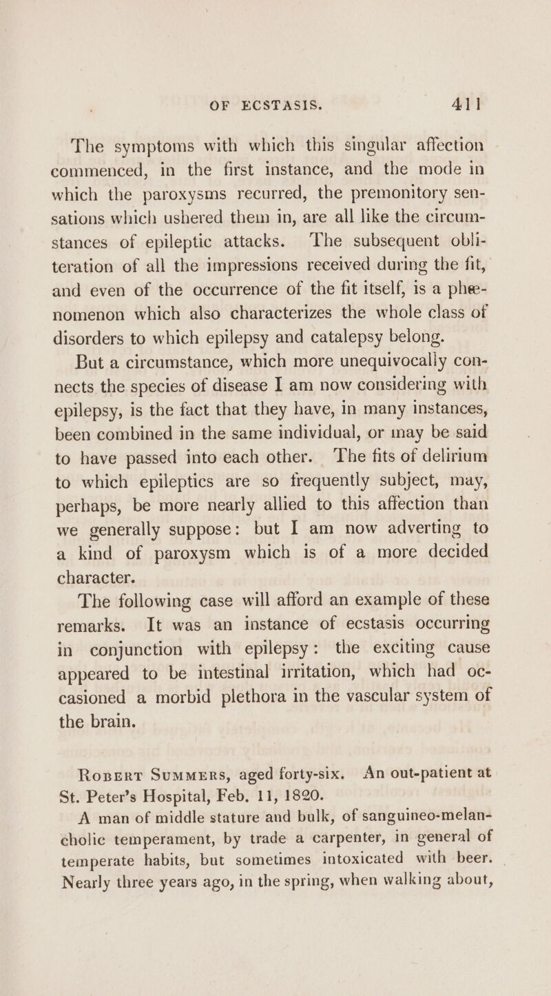 The symptoms with which this singular affection commenced, in the first instance, and the mode in which the paroxysms recurred, the premonitory sen- sations which ushered them in, are all like the circum- stances of epileptic attacks. The subsequent obli- teration of all the impressions received during the fit, and even of the occurrence of the fit itself, 1s a phee- nomenon which also characterizes the whole class of disorders to which epilepsy and catalepsy belong. But a circumstance, which more unequivocally con- nects the species of disease I am now considering with epilepsy, is the fact that they have, in many instances, been combined in the same individual, or may be said to have passed into each other. The fits of delirium to which epileptics are so frequently subject, may, perhaps, be more nearly allied to this affection than we generally suppose: but I am now adverting to a kind of paroxysm which is of a more decided character. The following case will afford an example of these remarks. It was an instance of ecstasis occurring in conjunction with epilepsy: the exciting cause appeared to be intestinal irritation, which had oc- casioned a morbid plethora in the vascular system of the brain. Rosert Summers, aged forty-six. An out-patient at St. Peter’s Hospital, Feb, 11, 1820. A man of middle stature and bulk, of sanguineo-melan- cholic temperament, by trade a carpenter, in general of temperate habits, but sometimes intoxicated with beer. | Nearly three years ago, in the spring, when walking about,