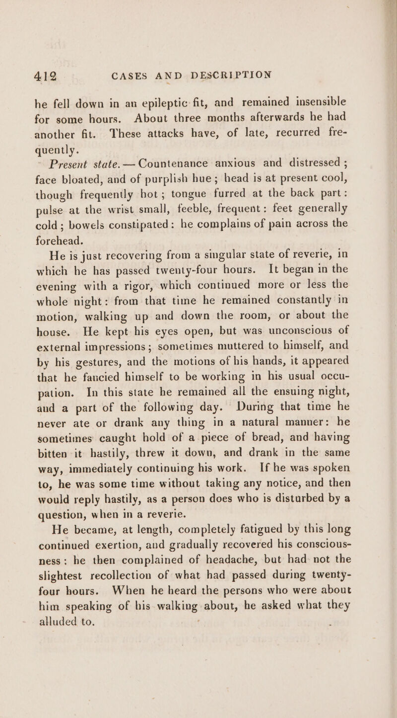 he fell down in an epileptic fit, and remained insensible for some hours. About three months afterwards he had another fit. These attacks have, of late, recurred fre- quently. Present state. —Countenance anxious and distressed ; face bloated, and of purplish hue; head is at present cool, though frequently bot; tongue furred at the back part: pulse at the wrist small, feeble, frequent: feet generally cold; bowels constipated: he complains of pain across the forehead. He is just recovering from a singular state of reverie, in which he has passed twenty-four hours. It began in the evening with a rigor, which continued more or less the whole night: from that time he remained constantly in motion, walking up and down the room, or about the house. He kept his eyes open, but was unconscious of external impressions ; sometimes muttered to himself, and by his gestures, and the motions of his hands, it appeared that he fancied himself to be working in his usual occu- pation. In this state he remained all the ensuing night, aud a part of the following day. During that time he never ate or drank any thing in a natural manner: he sometimes caught hold of a piece of bread, and having bitten it hastily, threw it down, and drank in the same way, immediately continuing his work. If he was spoken to, he was some time without taking any notice, and then would reply hastily, as a person does who is disturbed by a question, when in a reverie. He became, at length, completely fatigued by this long continued exertion, and gradually recovered his conscious- ness: he then complained of headache, but had: not the slightest recollection of what had passed during twenty- four hours. When he heard the persons who were about him speaking of bis walking about, he asked what they alluded to. '