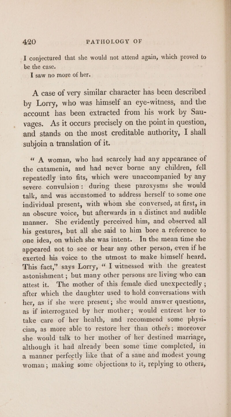 -I conjectured that she would not attend again, which proved to be the case. I saw no more of her. A case of very similar character has been described by Lorry, who was himself an eye-witness, and the account has been extracted from his work by Sau- vages. As it occurs precisely on the point in question, and stands on the most creditable authority, I shall subjoin a translation of it. | ‘¢ A woman, who had scarcely had any appearance of the catamenia, and had never borne any children, fell repeatedly into fits, which were unaccompanied by any severe convulsion: during these paroxysms she would talk, and was accustomed to address herself to some one individual present, with whom she conversed, at first, in an obscure voice, but afterwards in a distinct and audible manner. She evidently perceived him, and observed all his gestures, but all she said to him bore a reference to one idea, on which she was intent. In the mean time she appeared not to see or hear any other person, even if he exerted his voice to the utmost to make himself heard. This fact,” says Lorry, “ I witnessed with the greatest astonishment ; but many other persons are living who can attest it. The mother of this female died unexpectedly ; after which the daughter used to hold conversations with her, as if she were present; she would answer questions, as if interrogated by her mother; would entreat her to take care of her health, and recommend some physi- cian, as more able to restore her than others: moreover she would talk to her mother of her destined marriage, although it had already been some time completed, in a manner perfectly like that of a sane and modest young woman; making some objections to it, replying to others,