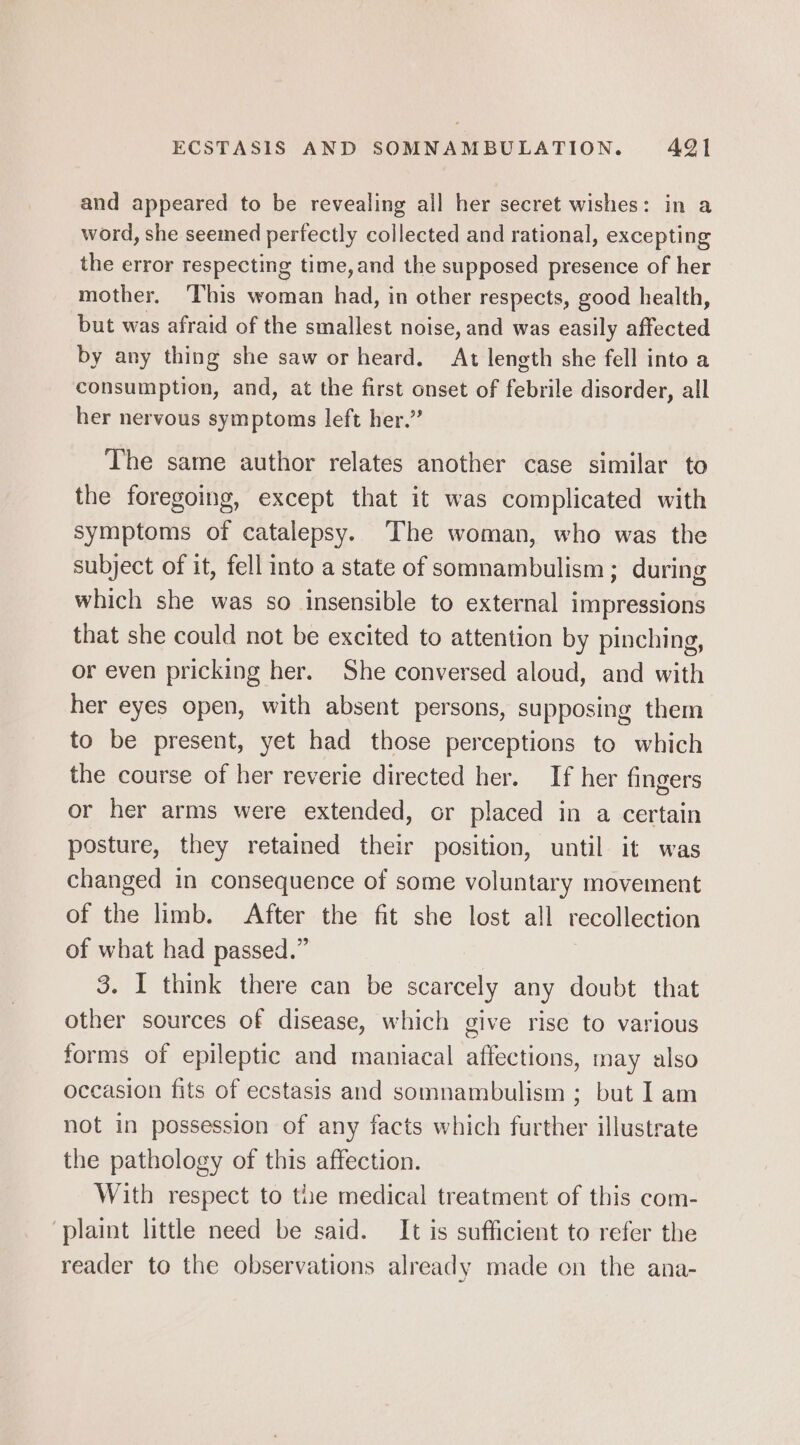 and appeared to be revealing all her secret wishes: in a word, she seemed perfectly collected and rational, excepting the error respecting time,and the supposed presence of her mother. ‘This woman had, in other respects, good health, but was afraid of the smallest noise, and was easily affected by any thing she saw or heard. At length she fell into a consumption, and, at the first onset of febrile disorder, all her nervous symptoms left her.” The same author relates another case similar to the foregoing, except that it was complicated with symptoms of catalepsy. The woman, who was the subject of it, fell into a state of somnambulism; during which she was so insensible to external impressions that she could not be excited to attention by pinching, or even pricking her. She conversed aloud, and with her eyes open, with absent persons, supposing them to be present, yet had those perceptions to which the course of her reverie directed her. If her fingers or her arms were extended, or placed in a certain posture, they retained their position, until it was changed in consequence of some voluntary movement of the limb. After the fit she lost all recollection of what had passed.” 3. I think there can be scarcely any doubt that other sources of disease, which give rise to various forms of epileptic and maniacal affections, may also occasion fits of ecstasis and somnambulism ; but I am not in possession of any facts which further illustrate the pathology of this affection. With respect to the medical treatment of this com- ‘plaint little need be said. It is sufficient to refer the reader to the observations already made on the ana-