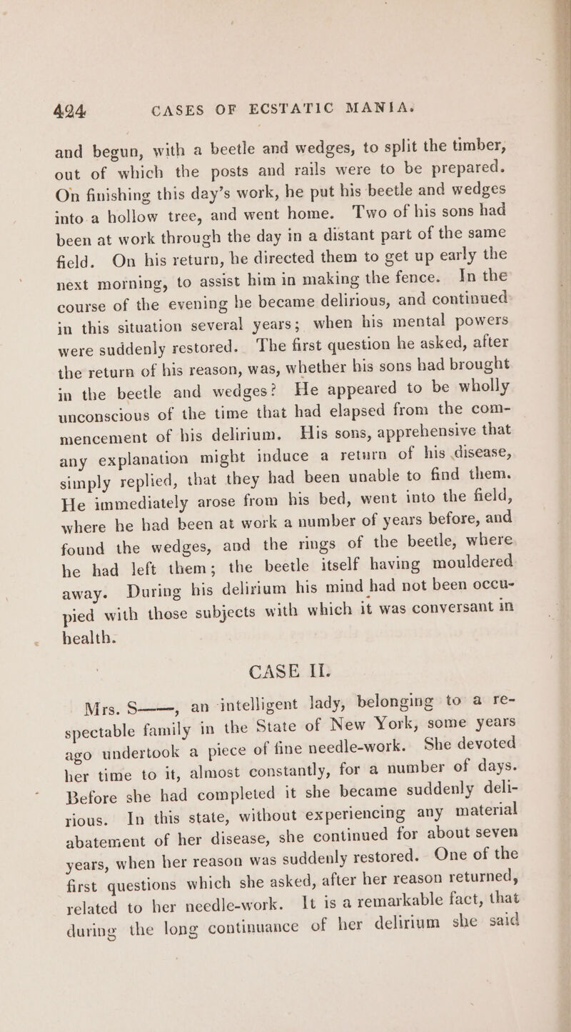and begun, with a beetle and wedges, to split the timber, out of which the posts and rails were to be prepared. On finishing this day’s work, he put his beetle and wedges into.a hollow tree, and went home. Two of his sons had been at work through the day in a distant part of the same field. On his return, he directed them to get up early the next morning, to assist him in making the fence. In the course of the evening he became delirious, and continued in this situation several years; when his mental powers were suddenly restored. The first question he asked, after the return of his reason, was, whether his sons had brought ‘a the beetle and wedges? He appeared to be wholly unconscious of the time that had elapsed from the com- mencement of his delirium. His sons, apprehensive that any explanation might induce a return of his disease, simply replied, that they had been unable to find them. He immediately arose from his bed, went into the field, where he had been at work a number of years before, and found the wedges, and the rings of the beetle, where he had left them; the beetle itself having mouldered away. During his delirium his mind had not been occu- pied with those subjects with which it was conversant in health. CASE II. Mrs. S——, an intelligent lady, belonging to a re- spectable family in the State of New York, some years ago undertook a piece of fine needle-work. She devoted her time to it, almost constantly, for a number of days. Before she had completed it she became suddenly deli- rious. In this state, without experiencing any material abatement of her disease, she continued for about seven years, when her reason was suddenly restored. One of the first. questions which she asked, after her reason returned, related to her needle-work. It isa remarkable fact, that during the long continuance of her delirium she said