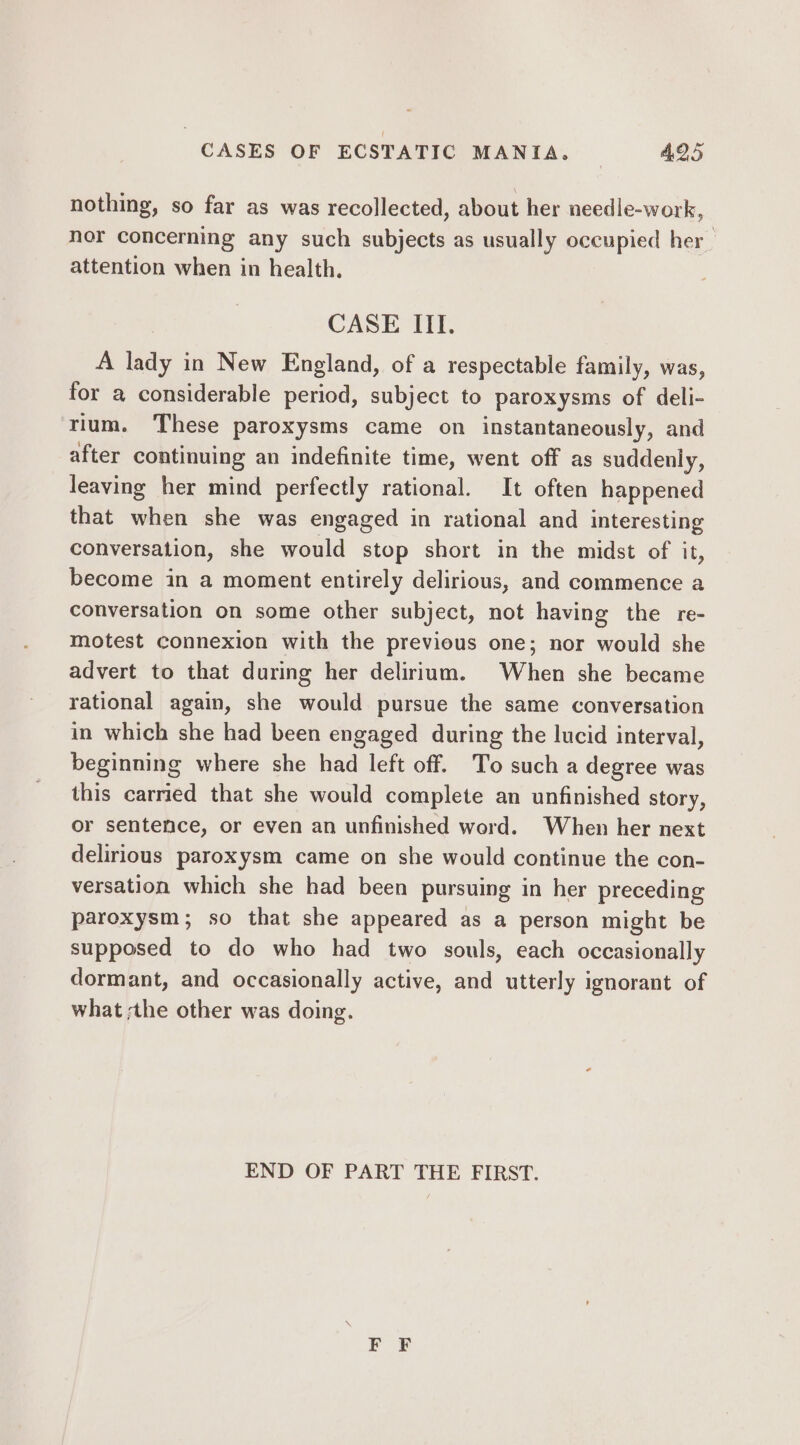 nothing, so far as was recollected, about her needle-work, nor concerning any such subjects as usually occupied her attention when in health. CASE III. A lady in New England, of a respectable family, was, for a considerable period, subject to paroxysms of deli- rium. These paroxysms came on instantaneously, and after continuing an indefinite time, went off as suddenly, leaving her mind perfectly rational. It often happened that when she was engaged in rational and interesting conversation, she would stop short in the midst of it, become in a moment entirely delirious, and commence a conversation on some other subject, not having the re- motest connexion with the previous one; nor would she advert to that during her delirium. When she became rational again, she would pursue the same conversation in which she had been engaged during the lucid interval, beginning where she had left off. To such a degree was this carried that she would complete an unfinished story, or sentence, or even an unfinished word. When her next delirious paroxysm came on she would continue the con- versation which she had been pursuing in her preceding paroxysm; so that she appeared as a person might be supposed to do who had two souls, each occasionally dormant, and occasionally active, and utterly ignorant of what ;the other was doing. END OF PART THE FIRST.