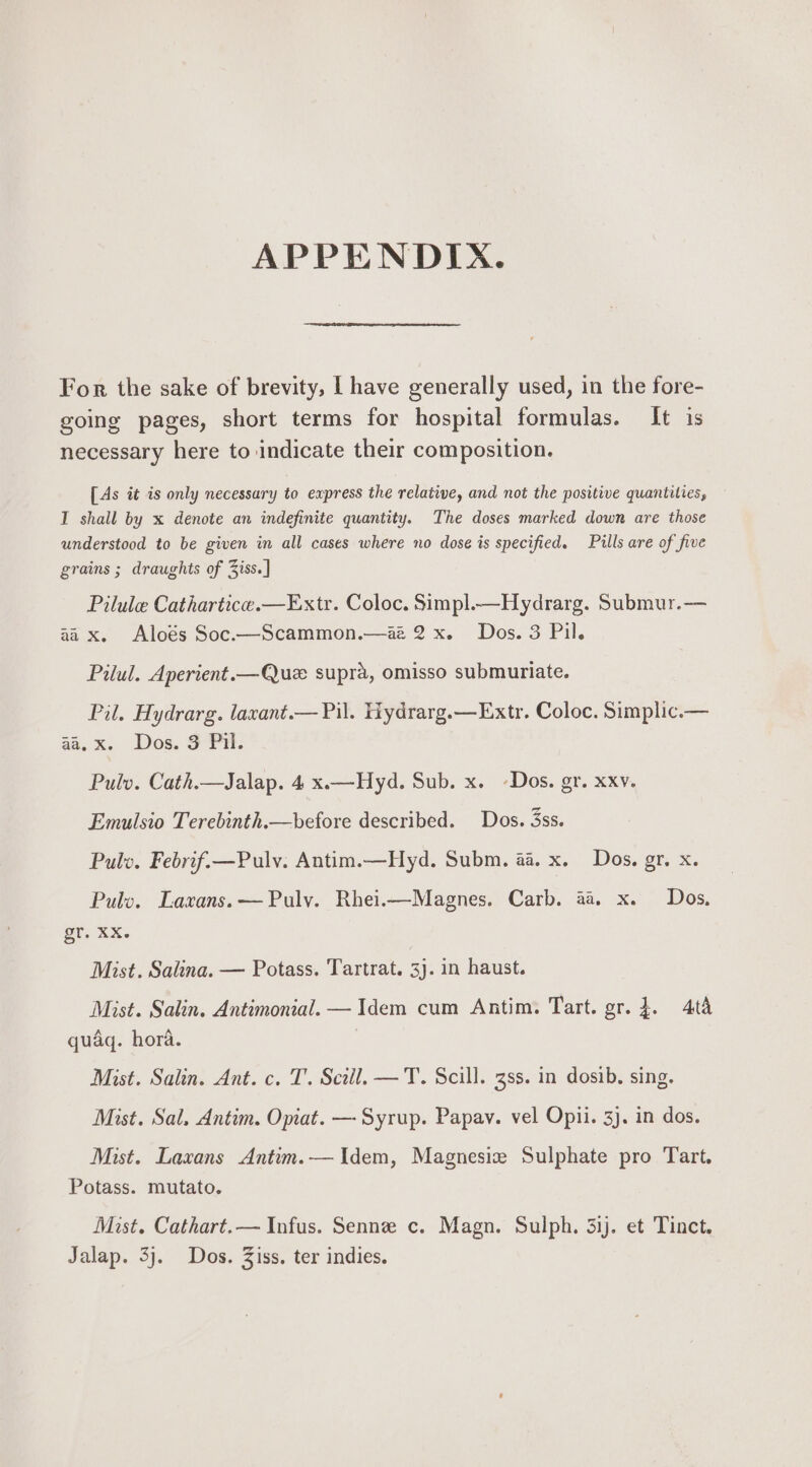 APPENDIX. For the sake of brevity, | have generally used, in the fore- going pages, short terms for hospital formulas. It is necessary here to indicate their composition. [As it is only necessary to express the relative, and not the positive quantities, I shall by x denote an indefinite quantity. The doses marked down are those understood to be given in all cases where no dose is specified. Pills are of five grains ; draughts of 3iss.] Pilule Cathartice.—Extr. Coloc. Simpl.—H ydrarg. Submur.— aa x. Aloés Soc.—Scammon.—az 2x. Dos. 3 Pil. Pilul. Aperient.—Que supra, omisso submuriate. Pil. Hydrarg. laxant.— Pil. Hydrarg.—Extr. Coloc. Simplic.— aa.%, Dos, Gn, Pulv. Cath.—Jalap. 4 x.—Hyd. Sub. x. -Dos. gr. xxv. Emulsio Terebinth.—before described. Dos. 3ss. Pulv. Febrif.—Pulv. Antim.—Hyd. Subm. aa. x. Dos. gr. x. Pulv. Laxans.—Puly. Rhei.i—Magnes. Carb. aa x. Dos, else Xs Mist. Salina. — Potass. Tartrat. 3). in haust. Mist. Salin. Antimonial. —Idem cum Antim. Tart. gr. }. 4t&amp; quaq. hora. | Mist. Salin. Ant. c. T. Sciil. —T. Scill. 3ss. in dosib. sing. Mist. Sal. Antim. Opiat. —- Syrup. Papav. vel Opii. 3). in dos. Mist. Laxans Antim.— Idem, Magnesize Sulphate pro Tart. Potass. mutato. Mist. Cathart.— Infus. Senne c. Magn. Sulph. 31j. et Tinct. Jalap. 3j. Dos. Ziss, ter indies.