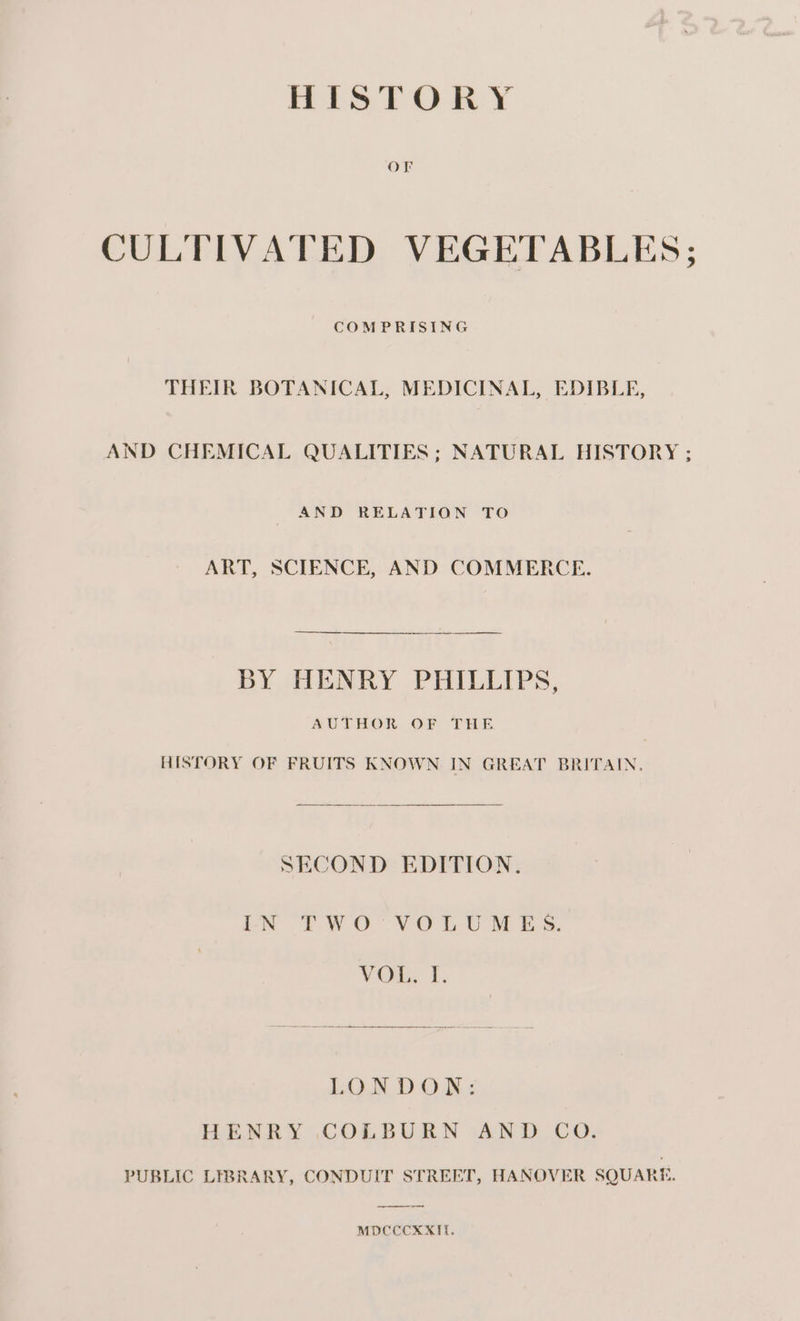 OF CULTIVATED VEGETABLES; COMPRISING THEIR BOTANICAL, MEDICINAL, EDIBLE, AND CHEMICAL QUALITIES ; NATURAL HISTORY ; AND RELATION TO ART, SCIENCE, AND COMMERCE. BY HENRY PHILLIPS, AUTHOR OF THE HISTORY OF FRUITS KNOWN. IN GREAT BRITAIN. SECOND EDITION. LN £WO°-VOL UM ES. VOR, I. LON DON&lt; HENRY COLBURN AND CO. PUBLIC LIBRARY, CONDUIT STREET, HANOVER SQUARE. MDCCCKXIT.