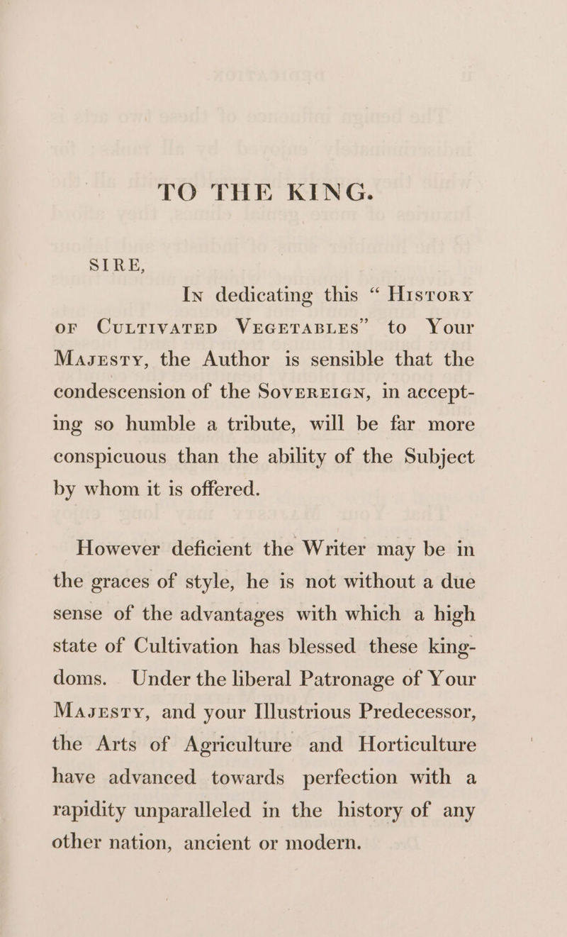 TO THE KING. STRE, In dedicating this “ Hisrory oF CULTIVATED VEGETABLES to Your Masesty, the Author is sensible that the condescension of the SovEREIGN, in accept- ing so humble a tribute, will be far more conspicuous than the ability of the Subject by whom it is offered. However deficient the Writer may be in the graces of style, he is not without a due sense of the advantages with which a high state of Cultivation has blessed these king- doms. Under the liberal Patronage of Your Mavsesry, and your Illustrious Predecessor, the Arts of Agriculture and Horticulture have advanced towards perfection with a rapidity unparalleled in the history of any other nation, ancient or modern.