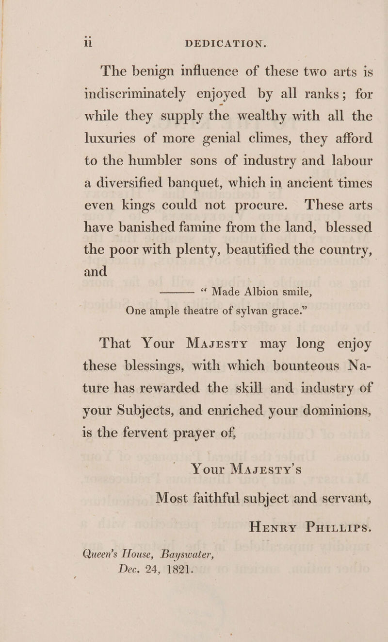 The benign influence of these two arts is indiscriminately enjoyed by all ranks; for while they supply the wealthy with all the luxuries of more genial climes, they afford to the humbler sons of industry and labour a diversified banquet, which in ancient times even kings could not procure. These arts have banished famine from the land, blessed the poor with plenty, beautified the country, and ‘© Made Albion smile, One ample theatre of sylvan grace.” That Your Masesty may long enjoy these blessings, with which bounteous Na- ture has rewarded the skill and industry of your Subjects, and enriched your dominions, is the fervent prayer of, Your MasggEsty’s Most faithful subject and servant, Henry Puinwires. Queen’s House, Bayswater, Dec. 24, 1821.
